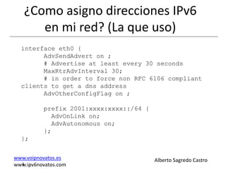 ¿Como asigno direcciones IPv6
      en mi red? (La que uso)
  interface eth0 {
        AdvSendAdvert on ;
        # Advertise at least every 30 seconds
        MaxRtrAdvInterval 30;
        # in order to force non RFC 6106 compliant
  clients to get a dns address
        AdvOtherConfigFlag on ;

          prefix 2001:xxxx:xxxx::/64 {
            AdvOnLink on;
            AdvAutonomous on;
          };
  };


www.voipnovatos.es                       Alberto Sagredo Castro
  I
www.ipv6novatos.com
 
