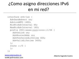¿Como asigno direcciones IPv6
            en mi red?
  interface eth-lan {
    AdvSendAdvert on;
    AdvLinkMTU 1480;
    MinRtrAdvInterval 60;
    MaxRtrAdvInterval 180;
    prefix 2001:xxxx:yyyy:zzzz::1/64 {
      AdvOnLink on;
      AdvRouterAddr on;
      AdvPreferredLifetime 600;
      AdvValidLifetime 3600;
    };
    route ::/0 {
    };
  };
www.voipnovatos.es                   Alberto Sagredo Castro
  I
www.ipv6novatos.com
 