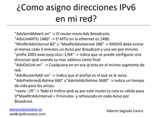 ¿Como asigno direcciones IPv6
            en mi red?
  "AdvSendAdvert on" -> El router envia Ads Broadcasts.
  "AdvLinkMTU 1480" -> El MTU en la ethernet es 1480.
  "MinRtrAdvInterval 60" y "MaxRtrAdvInterval 180" -> RADVD debe enviar
  al menos cada 3 minutos un Aviso por Broadcast y una vez por minuto.
  "prefix 2001:xxxx:yyyy:zzzz::1/64" -> indica que se puede configurar una
  direccion ipv6 usando su mac address como final
  "AdvOnLink on" -> Cualquiera en en esa ip esta en el mismo segmento de
  red.
  "AdvRouterAddr on" -> Indica que el prefijo es el que se le avisa.
  "AdvPreferredLifetime 600" y"AdvValidLifetime 3600" -> Indica un tiempo
  de vida para los avisos.
  "route ::/0" -> Todo el trafico ipv6 va por este router.La ruta es válida para
  3*MaxRtrAdvInterval = 9 minutes y refrescada en cada Aviso por
  Broadcast.
www.voipnovatos.es                                       Alberto Sagredo Castro
  I
www.ipv6novatos.com
 