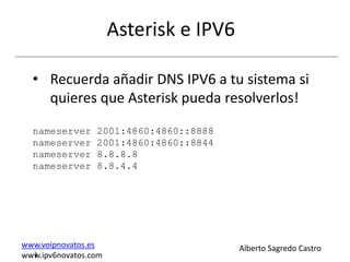 Asterisk e IPV6

  • Recuerda añadir DNS IPV6 a tu sistema si
    quieres que Asterisk pueda resolverlos!

  nameserver     2001:4860:4860::8888
  nameserver     2001:4860:4860::8844
  nameserver     8.8.8.8
  nameserver     8.8.4.4




www.voipnovatos.es                      Alberto Sagredo Castro
  I
www.ipv6novatos.com
 