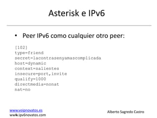 Asterisk e IPv6

  • Peer IPv6 como cualquier otro peer:
  [102]
  type=friend
  secret=lacontrasenyamascomplicada
  host=dynamic
  context=salientes
  insecure=port,invite
  qualify=1000
  directmedia=nonat
  nat=no



www.voipnovatos.es                      Alberto Sagredo Castro
  I
www.ipv6novatos.com
 