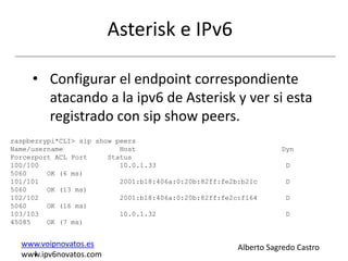 Asterisk e IPv6

     • Configurar el endpoint correspondiente
       atacando a la ipv6 de Asterisk y ver si esta
       registrado con sip show peers.
raspberrypi*CLI> sip show peers
Name/username              Host                                    Dyn
Forcerport ACL Port     Status
100/100                    10.0.1.33                                D
5060     OK (6 ms)
101/101                    2001:b18:406a:0:20b:82ff:fe2b:b21c       D
5060     OK (13 ms)
102/102                    2001:b18:406a:0:20b:82ff:fe2c:f164       D
5060     OK (16 ms)
103/103                    10.0.1.32                                D
45085    OK (7 ms)


  www.voipnovatos.es                                    Alberto Sagredo Castro
    I
  www.ipv6novatos.com
 