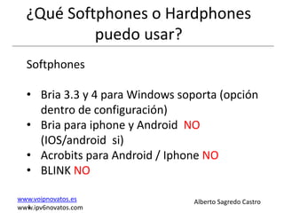 ¿Qué Softphones o Hardphones
           puedo usar?
  Softphones

  • Bria 3.3 y 4 para Windows soporta (opción
    dentro de configuración)
  • Bria para iphone y Android NO
    (IOS/android si)
  • Acrobits para Android / Iphone NO
  • BLINK NO

www.voipnovatos.es               Alberto Sagredo Castro
  I
www.ipv6novatos.com
 