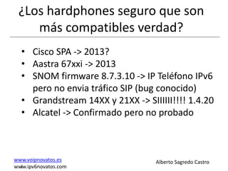 ¿Los hardphones seguro que son
    más compatibles verdad?
  • Cisco SPA -> 2013?
  • Aastra 67xxi -> 2013
  • SNOM firmware 8.7.3.10 -> IP Teléfono IPv6
    pero no envia tráfico SIP (bug conocido)
  • Grandstream 14XX y 21XX -> SIIIIII!!!! 1.4.20
  • Alcatel -> Confirmado pero no probado



www.voipnovatos.es                Alberto Sagredo Castro
www.ipv6novatos.com
  I
 