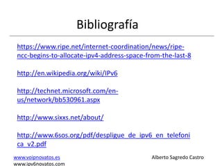 Bibliografía
 https://www.ripe.net/internet-coordination/news/ripe-
 ncc-begins-to-allocate-ipv4-address-space-from-the-last-8

 http://en.wikipedia.org/wiki/IPv6

 http://technet.microsoft.com/en-
 us/network/bb530961.aspx

 http://www.sixxs.net/about/

 http://www.6sos.org/pdf/despligue_de_ipv6_en_telefoni
 ca_v2.pdf
www.voipnovatos.es                           Alberto Sagredo Castro
www.ipv6novatos.com
 
