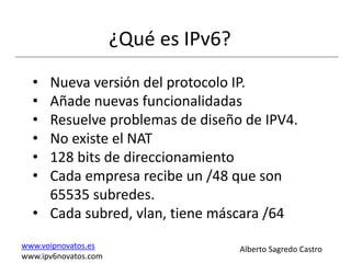 ¿Qué es IPv6?
  • Nueva versión del protocolo IP.
  • Añade nuevas funcionalidadas
  • Resuelve problemas de diseño de IPV4.
  • No existe el NAT
  • 128 bits de direccionamiento
  • Cada empresa recibe un /48 que son
    65535 subredes.
  • Cada subred, vlan, tiene máscara /64
www.voipnovatos.es                    Alberto Sagredo Castro
www.ipv6novatos.com
 