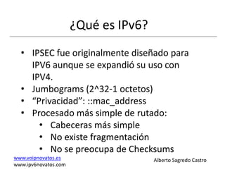¿Qué es IPv6?
  • IPSEC fue originalmente diseñado para
    IPV6 aunque se expandió su uso con
    IPV4.
  • Jumbograms (2^32-1 octetos)
  • “Privacidad”: ::mac_address
  • Procesado más simple de rutado:
      • Cabeceras más simple
      • No existe fragmentación
      • No se preocupa de Checksums
www.voipnovatos.es                    Alberto Sagredo Castro
www.ipv6novatos.com
 
