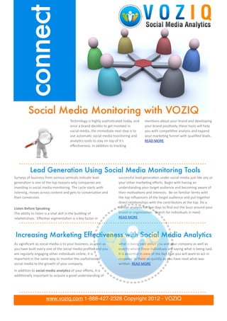 connect

               Social Media Monitoring with VOZIQ
                                                              Technology	
  is	
  highly	
  sophis.cated	
  today,	
  and	
                men.ons	
  about	
  your	
  brand	
  and	
  developing	
  
                                                              once	
  a	
  brand	
  decides	
  to	
  get	
  involved	
  in	
               your	
  brand	
  posi.vely,	
  these	
  tools	
  will	
  help	
  
                                                              social	
  media,	
  the	
  immediate	
  next	
  step	
  is	
  to	
           you	
  with	
  compe..ve	
  analysis	
  and	
  expand	
  
                                                              use	
  automa.c	
  social	
  media	
  monitoring	
  and	
                    your	
  marke.ng	
  funnel	
  with	
  qualiﬁed	
  leads.	
  
                                                              analy.cs	
  tools	
  to	
  stay	
  on	
  top	
  of	
  it’s	
                 READ	
  MORE
                                                              eﬀec.veness.	
  In	
  addi.on	
  to	
  tracking	
  




                 Lead Generation Using Social Media Monitoring Tools
Surveys	
  of	
  business	
  from	
  various	
  ver.cals	
  indicate	
  lead	
                               successful	
  lead	
  genera.on	
  under	
  social	
  media	
  just	
  like	
  any	
  or	
  
genera.on	
  is	
  one	
  of	
  the	
  top	
  reasons	
  why	
  companies	
  are	
                           your	
  other	
  marke.ng	
  eﬀorts.	
  Begin	
  with	
  having	
  an	
  
inves.ng	
  in	
  social	
  media	
  monitoring.	
  The	
  cycle	
  starts	
  with	
                         understanding	
  your	
  target	
  audience	
  and	
  becoming	
  aware	
  of	
  
listening,	
  moves	
  across	
  content	
  and	
  gets	
  to	
  conversa.on	
  and	
                        their	
  mo.va.ons	
  and	
  interests.	
  	
  Be	
  on	
  familiar	
  terms	
  with	
  
then	
  conversion.                                                                                          the	
  top	
  inﬂuencers	
  of	
  the	
  target	
  audience	
  and	
  put	
  together	
  
                                                                                                             direct	
  rela.onships	
  with	
  the	
  contributors	
  at	
  the	
  top.	
  Do	
  a	
  
Listen	
  Before	
  Speaking                                                                                 twiLer	
  analysis	
  for	
  ﬁve	
  days	
  to	
  ﬁnd	
  out	
  the	
  buzz	
  around	
  your	
  
The	
  ability	
  to	
  listen	
  is	
  a	
  vital	
  skill	
  in	
  the	
  building	
  of	
                 brand	
  or	
  organiza.on.	
  	
  Search	
  for	
  individuals	
  in	
  need.	
  	
  
rela.onships.	
  	
  Eﬀec.ve	
  segmenta.on	
  is	
  a	
  key	
  factor	
  in	
                              READ	
  MORE



 Increasing Marketing Effectiveness with Social Media Analytics
As	
  signiﬁcant	
  as	
  social	
  media	
  is	
  to	
  your	
  business,	
  as	
  soon	
  as	
             what	
  is	
  being	
  said	
  about	
  you	
  and	
  your	
  company	
  as	
  well	
  as	
  
you	
  have	
  built	
  every	
  one	
  of	
  the	
  social	
  media	
  proﬁles	
  and	
  you	
              exactly	
  where	
  these	
  individuals	
  are	
  saying	
  what	
  is	
  being	
  said.	
  
are	
  regularly	
  engaging	
  other	
  individuals	
  online,	
  it	
  is	
                                It	
  is	
  essen.al	
  in	
  view	
  of	
  the	
  fact	
  that	
  you	
  will	
  want	
  to	
  act	
  in	
  
important	
  in	
  the	
  same	
  way	
  to	
  monitor	
  the	
  usefulness	
  of	
                          response	
  to	
  them	
  as	
  quickly	
  as	
  you	
  have	
  read	
  what	
  was	
  
social	
  media	
  to	
  the	
  growth	
  of	
  your	
  company.                                             wriLen.	
  READ	
  MORE
In	
  addi.on	
  to	
  social	
  media	
  analy6cs	
  of	
  your	
  eﬀorts,	
  it	
  is	
  
      lorem ipsum dolor met set
addi.onally	
  important	
  to	
  acquire	
  a	
  good	
  understanding	
  of	
  
    quam nunc parum


                                   www.voziq.com 1-888-427-2328 Copyright 2012 - VOZIQ
 