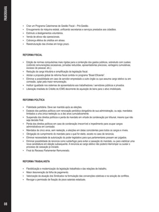  Criar um Programa Catarinense de Gestão Fiscal – Pró-Gestão. 
 Enxugamento da máquina estatal, unificando secretarias e serviços prestados aos cidadãos. 
 Estímulo a desligamentos voluntários. 
 Venda de ativos não operacionais. 
 Cobrança efetiva de créditos em atraso. 
 Reestruturação das dívidas em longo prazo. 
REFORMA FISCAL 
 Edição de normas compulsórias mais rígidas para a contenção dos gastos públicos, sobretudo com custeio 
(coibindo remunerações excessivas, jornadas reduzidas, aposentadorias precoces, vantagens cumulativas, 
excesso de pessoal, etc.). 
 Redução da carga tributária e simplificação da legislação fiscal. 
 Adotar a proposta global de reforma fiscal contida no programa “Brasil Eficiente”. 
 Eliminar a possibilidade em caso de servidor emprestado a outro órgão ou que assuma cargo eletivo ou em 
comissão, optar pela maior remuneração. 
 Instituir igualdade nos sistemas de aposentadoria aos trabalhadores / servidores públicos e privados. 
 Liberação imediata do Crédito do ICMS decorrente de aquisição de bens para o ativo imobilizado. 
REFORMA POLÍTICA 
 Fidelidade partidária. Deve ser mantida após as eleições. 
 Estatuto dos partidos políticos com renovação periódica obrigatória de sua administração, ou seja, mandatos 
limitados a uma única reeleição ou a dez anos cumulativamente. 
 Suspensão dos direitos políticos e perda de mandato em virtude de condenação por tribunal, mesmo que não 
seja decisão final. 
 Perda dos direitos políticos em caso de condenação irrecorrível e impedimento para ocupar cargos 
administrativos em comissão. 
 Mandatos de cinco anos, sem reeleição, e eleições em datas coincidentes para todos os cargos e níveis. 
 Obrigação do cumprimento do mandato para o qual for eleito, exceto no caso de renúncia. 
 Eliminar necessidade de autorização do poder legislativo para que parlamentares possam ser julgados. 
 Eliminar possibilidade de renúncia como subterfúgio para evitar a cassação do mandato, ou para viabilizar uma 
nova candidatura em eleição subsequente. A renúncia ao cargo eletivo não poderá interromper ou sustar o 
processo de cassação já iniciado. 
 Final do Recesso Parlamentar Remunerado. 
REFORMA TRABALHISTA 
 Flexibilização e modernização da legislação trabalhista e das relações de trabalho. 
 Maior desoneração da folha de pagamento. 
 Valorização da atuação dos Sindicatos na formulação das convenções coletivas e na solução de conflitos. 
 Revogar a permissão de fixação de pisos salariais estaduais. 
PANORAMA 
08 
 