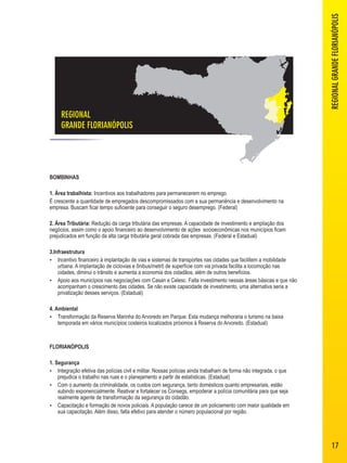 REGIONAL 
GRANDE FLORIANÓPOLIS REGIONAL GRANDE FLORIANÓPOLIS 
BOMBINHAS 
1. Área trabalhista: Incentivos aos trabalhadores para permanecerem no emprego. 
É crescente a quantidade de empregados descompromissados com a sua permanência e desenvolvimento na 
empresa. Buscam ficar tempo suficiente para conseguir o seguro desemprego. (Federal) 
2. Área Tributária: Redução da carga tributária das empresas. A capacidade de investimento e ampliação dos 
negócios, assim como o apoio financeiro ao desenvolvimento de ações socioeconômicas nos municípios ficam 
prejudicados em função da alta carga tributária geral cobrada das empresas. (Federal e Estadual) 
3.Infraestrutura 
 Incentivo financeiro à implantação de vias e sistemas de transportes nas cidades que facilitem a mobilidade 
urbana. A implantação de ciclovias e ônibus/metrô de superfície com via privada facilita a locomoção nas 
cidades, diminui o trânsito e aumenta a economia dos cidadãos, além de outros benefícios. 
 Apoio aos municípios nas negociações com Casan e Celesc. Falta investimento nessas áreas básicas e que não 
acompanham o crescimento das cidades. Se não existe capacidade de investimento, uma alternativa seria a 
privatização desses serviços. (Estadual) 
4. Ambiental 
 Transformação da Reserva Marinha do Arvoredo em Parque: Esta mudança melhoraria o turismo na baixa 
temporada em vários municípios costeiros localizados próximos à Reserva do Arvoredo. (Estadual) 
FLORIANÓPOLIS 
1. Segurança 
 Integração efetiva das polícias civil e militar. Nossas polícias ainda trabalham de forma não integrada, o que 
prejudica o trabalho nas ruas e o planejamento a partir de estatísticas. (Estadual) 
 Com o aumento da criminalidade, os custos com segurança, tanto domésticos quanto empresariais, estão 
subindo exponencialmente. Reativar e fortalecer os Consegs, empoderar a polícia comunitária para que seja 
realmente agente de transformação da segurança do cidadão. 
 Capacitação e formação de novos policiais. A população carece de um policiamento com maior qualidade em 
sua capacitação. Além disso, falta efetivo para atender o número populacional por região. 
17 
 