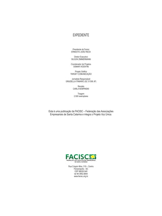 EXPEDIENTE 
Presidente da Facisc 
ERNESTO JOÃO RECK 
Diretor Executivo 
GILSON ZIMMERMANN 
Coordenador de Projetos 
OSMAR VICENTIN 
Projeto Gráfico 
TARGET COMUNICAÇÃO 
Jornalista Responsável 
GRAZIELLA ITAMARO (SC 01358 JP) 
Revisão 
CARLA KEMPINSKI 
Tiragem 
2.500 exemplares 
Esta é uma publicação da FACISC – Federação das Associações 
Empresariais de Santa Catarina e integra o Projeto Voz Única. 
Rua Crispim Mira, 319 – Centro 
Florianópolis - SC 
CEP 88020-540 
tel 48 3952.8844 
www.facisc.org.br 
 