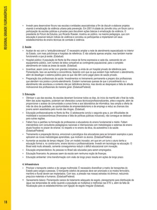  Investir para desenvolver fóruns nas escolas e entidades associativistas a fim de discutir e elaborar projetos 
visando à erradicação da violência urbana pela prevenção. Em 2001 A cidade de Joinville criou um fórum com a 
participação de escolas públicas e privadas para discutirem ações básicas à erradicação da violência. O 
presidente do Fórum de Estudos, juiz Ricardo Roesler, mostrou ao público, na maioria pedagogos, que com 
educação é possível reduzir índices de violência e convidou os participantes a implantarem em seus 
estabelecimentos de ensino técnicas de combate à violência. 
2. Saúde 
 Acabar de vez com a “ambulâncioterapia". É necessário ampliar a rede de atendimento especializado no interior 
do Estado, com mais policlínicas e hospitais de referência. E não adianta apenas ampliar, mas também manter 
funcionando a que já existe. (Estadual) 
 Hospital público: A população do Norte da Ilha cresce de forma expressiva a cada dia, carecendo de um 
equipamento público, com número de leitos compatível ao contingente populacional, para o completo 
atendimento em todas as áreas da saúde. (Estadual) 
 Incentivar, assim como se faz com grandes indústrias, a vinda de um hospital privado de referência para 
Florianópolis. Isso vai aumentar a concorrência, fazendo com que os que existem hoje melhorem o atendimento, 
além de desafogar o sistema público para os que não têm como pagar plano de saúde privado. 
 Preparação dos profissionais da saúde: Investimentos no treinamento permanente e preparo dos profissionais 
que atendem nos postos e pronto-atendimento. Existem numerosas queixas de que o procedimento ou o 
atendimento não aconteceu a contento não por deficiência técnica, mas devido ao despreparo e falta de atitude 
motivacional dos profissionais de maneira geral. (Estadual/Federal) 
3. Educação 
 Otimizar o uso das escolas. As escolas deveriam funcionar todos os dias, do início da manhã até o final da noite. 
Além das aulas regulares, poderiam ser oferecidos cursos técnicos/profissionalizantes, artes e esporte, além de 
proporcionar o acesso da comunidade a cursos livres e aos laboratórios de informática. Isso amplia a oferta de 
mão de obra de qualidade, as oportunidades de empreendedorismo e de emprego e reduz as chances dos 
jovens serem assediados pelo mundo das drogas. (Estadual) 
 Educação profissionalizante no Norte da Ilha: O adolescente conclui o segundo grau e, por dificuldades de 
mobilidade e socioeconômicas (financeiras e falta de políticas públicas inclusivas), não consegue se deslocar 
para outras regiões. 
 Faltam foco e padrões na formação de professores e educadores do ensino fundamental e médio. Faltam 
intercâmbios com consultores pedagógicos nacionais e internacionais com metodologias e sistemas de ensino 
atuais focados no prazer de ensinar, no respeito e no ensino da ética, da autoestima e da saúde. 
(Estadual/Federal) 
 Treinamento e preparação técnica, emocional e psicológica dos educadores para se tornarem exemplos e para 
aplicarem as novas metodologias aprendidas, que motivem os alunos. (Estadual/Federal) 
 Aumentar as escolas de tempo integral. Criar um modelo inovador, em que em um turno o aluno tenha a 
educação formal e, no contra-turno, ensino técnico e profissionalizante. Investir em tecnologia na educação. O 
Brasil está muito atrasado, somente conseguiremos reduzir o déficit educacional com inovação. 
 Educação empreendedora: As pessoas no Brasil são educadas para serem empregados. 
 Educação financeira: As pessoas saem da escola sem nenhuma noção de finanças. 
 Educação ambiental: Uma transformação com visão de longo prazo resulta em ações de longo prazo. 
4. Infraestrutura 
 Priorizar o transporte coletivo e de cargas multimodal. É necessário diversificar a matriz de transportes do 
Estado para cargas e pessoas. O transporte coletivo de pessoas deve ser priorizado e os modos ferroviário, 
marítimo e fluvial devem ser implantados. Com isso, a pressão nas nossas estradas irá diminuir, reduzindo 
prejuízos materiais e humanos. (Estadual/Federal) 
 Saneamento básico: Florianópolis carece de tratamento adequado de esgoto, planejamento para distribuição de 
água nas temporadas de verão (quando a população se multiplica) e melhorias nas ETE´s, além da falta de 
fiscalização para os estabelecimentos com ligação de esgoto irregular (Estadual). 
REGIONAL GRANDE FLORIANÓPOLIS 
18 
 