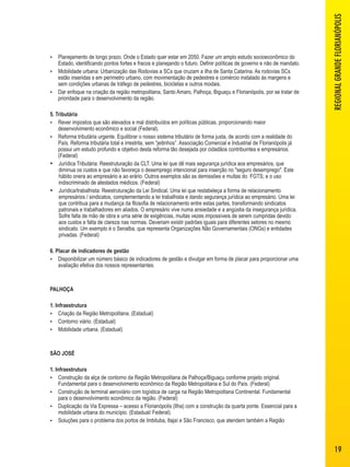  Planejamento de longo prazo. Onde o Estado quer estar em 2050. Fazer um amplo estudo socioeconômico do 
Estado, identificando pontos fortes e fracos e planejando o futuro. Definir políticas de governo e não de mandato. 
 Mobilidade urbana: Urbanização das Rodovias a SCs que cruzam a ilha de Santa Catarina. As rodovias SCs 
estão inseridas s em perímetro urbano, com movimentação de pedestres e comércio instalado às margens e 
sem condições urbanas de tráfego de pedestres, bicicletas e outros modais. 
 Dar enfoque na criação da região metropolitana, Santo Amaro, Palhoça, Biguaçu e Florianópolis, por se tratar de 
prioridade para o desenvolvimento da região. 
5. Tributária 
 Rever impostos que são elevados e mal distribuídos em políticas públicas, proporcionando maior 
desenvolvimento econômico e social (Federal). 
 Reforma tributária urgente. Equilibrar o nosso sistema tributário de forma justa, de acordo com a realidade do 
País. Reforma tributária total e irrestrita, sem “jeitinhos”. Associação Comercial e Industrial de Florianópolis já 
possui um estudo profundo e objetivo desta reforma tão desejada por cidadãos contribuintes e empresários. 
(Federal) 
 Jurídica Tributária: Reestruturação da CLT. Uma lei que dê mais segurança jurídica aos empresários, que 
diminua os custos e que não favoreça o desemprego intencional para inserção no "seguro desemprego". Este 
hábito onera ao empresário e ao erário. Outros exemplos são as demissões e multas do FGTS; e o uso 
indiscriminado de atestados médicos. (Federal) 
 Jurídica/trabalhista: Reestruturação da Lei Sindical. Uma lei que restabeleça a forma de relacionamento 
empresários / sindicatos, complementando a lei trabalhista e dando segurança jurídica ao empresário. Uma lei 
que contribua para a mudança da filosofia de relacionamento entre estas partes, transformando sindicatos 
patronais e trabalhadores em aliados. O empresário vive numa ansiedade e a angústia da insegurança jurídica. 
Sofre falta de mão de obra e uma série de exigências, muitas vezes impossíveis de serem cumpridas devido 
aos custos e falta de clareza nas normas. Deveriam existir padrões iguais para diferentes setores no mesmo 
sindicato. Um exemplo é o Senalba, que representa Organizações Não Governamentais (ONGs) e entidades 
privadas. (Federal) 
6. Placar de indicadores de gestão 
 Disponibilizar um número básico de indicadores de gestão e divulgar em forma de placar para proporcionar uma 
avaliação efetiva dos nossos representantes. 
PALHOÇA 
1. Infraestrutura 
 Criação da Região Metropolitana. (Estadual) 
 Contorno viário. (Estadual) 
 Mobilidade urbana. (Estadual) 
SÃO JOSÉ 
1. Infraestrutura 
 Construção da alça de contorno da Região Metropolitana de Palhoça/Biguaçu conforme projeto original. 
Fundamental para o desenvolvimento econômico da Região Metropolitana e Sul do País. (Federal) 
 Construção de terminal aeroviário com logística de carga na Região Metropolitana Continental. Fundamental 
para o desenvolvimento econômico da região. (Federal) 
 Duplicação da Via Expressa – acesso a Florianópolis (Ilha) com a construção da quarta ponte. Essencial para a 
mobilidade urbana do município. (Estadual/ Federal). 
 Soluções para o problema dos portos de Imbituba, Itajaí e São Francisco, que atendem também a Região 
REGIONAL GRANDE FLORIANÓPOLIS 
19 
 