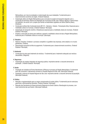 Metropolitana, por meio da ampliação e modernização das suas instalações. Fundamental para o 
desenvolvimento econômico da região. (Federal/ Estadual). 
 Implantação efetiva da Região Metropolitana para conclusão do projeto de transporte integrado com a 
construção de terminais urbanos de integração dos municípios de São José, Palhoça, Biguaçu e Santo Amaro 
da Imperatriz, de acordo com o projeto que tramita na Assembleia Legislativa de Santa Catarina (Alesc). 
(Estadual). 
 Construção da Beira Mar Continental trecho BR 101 – Barreiros - Estreito - Florianópolis (Ilha). Essencial para a 
mobilidade urbana do município. (Federal/ Estadual / Municipal). 
 Implantação de transporte marítimo. Infraestrutura essencial para a mobilidade urbana do município. (Federal/ 
Estadual / Municipal). 
 Projetos e execuções de obras para melhorar e garantir a mobilidade urbana de toda a Região Metropolitana. 
Essencial para a mobilidade urbana do município. (Municipal) 
2. Tributária 
 Reforma Tributária. Fortalecer o processo competitivo e igualitário das empresas, entre estados e no mundo 
globalizado. (Federal). 
 Desoneração horizontal da folha de pagamento. Fundamental para o desenvolvimento econômico. (Federal/ 
Estadual / Municipal). 
3. Ambiental 
 Construção de usina para tratamento de resíduos. Fundamental para o tratamento adequado aos resíduos 
descartados. (Regional) 
4. Segurança 
 Implantação de projetos integrados de segurança pública. Importante atender a crescente demanda da 
população. (Federal/ Estadual / Municipal). 
5. Saúde 
 Ampliação de Unidades de Pronto Atendimento (UPAs)nos municípios da Região Metropolitana. Fundamental 
para não concentrar o atendimento somente no Hospital Regional de São José. (Municipal/ Estadual). 
 Ampliação e reforma do Hospital Regional de São José. Importante atender a crescente demanda da população. 
(Municipal/ Estadual). 
6. Política 
 Redução e regulamentação para os cargos comissionados do poder público. Fundamental para ter estruturas 
gerenciais e administrativas eficientes. (Federal/ Estadual / Municipal). 
 Redução das Secretarias de Desenvolvimento Regionais de Santa Catarina. Moralização do processo, com 
maior autonomia das que ficarem. (Municipal/ Estadual). 
REGIONAL GRANDE FLORIANÓPOLIS 
20 
 