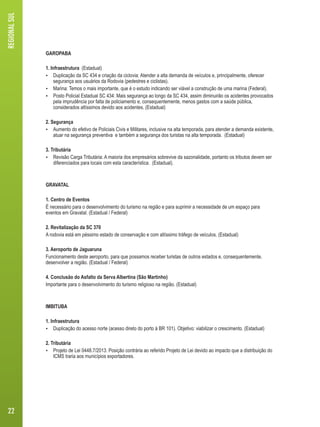 GAROPABA 
1. Infraestrutura (Estadual) 
 Duplicação da SC 434 e criação da ciclovia: Atender a alta demanda de veículos e, principalmente, oferecer 
segurança aos usuários da Rodovia (pedestres e ciclistas). 
 Marina: Temos o mais importante, que é o estudo indicando ser viável a construção de uma marina (Federal). 
 Posto Policial Estadual SC 434: Mais segurança ao longo da SC 434, assim diminuirão os acidentes provocados 
pela imprudência por falta de policiamento e, consequentemente, menos gastos com a saúde pública, 
considerados altíssimos devido aos acidentes. (Estadual) 
2. Segurança 
 Aumento do efetivo de Policiais Civis e Militares, inclusive na alta temporada, para atender a demanda existente, 
atuar na segurança preventiva e também a segurança dos turistas na alta temporada. (Estadual) 
3. Tributária 
 Revisão Carga Tributária: A maioria dos empresários sobrevive da sazonalidade, portanto os tributos devem ser 
diferenciados para locais com esta característica. (Estadual). 
GRAVATAL 
1. Centro de Eventos 
É necessário para o desenvolvimento do turismo na região e para suprimir a necessidade de um espaço para 
eventos em Gravatal. (Estadual / Federal) 
2. Revitalização da SC 370 
A rodovia está em péssimo estado de conservação e com altíssimo tráfego de veículos. (Estadual) 
3. Aeroporto de Jaguaruna 
Funcionamento deste aeroporto, para que possamos receber turistas de outros estados e, consequentemente, 
desenvolver a região. (Estadual / Federal) 
4. Conclusão do Asfalto da Serva Albertina (São Martinho) 
Importante para o desenvolvimento do turismo religioso na região. (Estadual) 
IMBITUBA 
1. Infraestrutura 
 Duplicação do acesso norte (acesso direto do porto à BR 101). Objetivo: viabilizar o crescimento. (Estadual) 
2. Tributária 
 Projeto de Lei 0448.7/2013. Posição contrária ao referido Projeto de Lei devido ao impacto que a distribuição do 
ICMS traria aos municípios exportadores. 
REGIONAL SUL 
22 
 