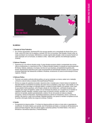 REGIONAL 
VALE DO ITAJAÍ REGIONAL VALE DO ITAJAIÍ 
BLUMENAU 
1. Revisão do Pacto Federativo 
 Em números aproximados, atualmente 60% dos recursos gerados com a arrecadação de tributos ficam com a 
União, outros 24% ficam com os estados e somente 16% com os municípios. Esta situação é injusta, afinal, as 
coisas acontecem nos municípios. Defendemos a revisão urgente desta situação, onde os recursos ficariam em 
maior proporção com os municípios, os estados e União, nesta ordem, gerando uma distribuição equitativa. 
(Federal) 
2. Reforma Tributária 
 Esperamos por uma reforma tributária ampla. A carga tributária excessiva aliada à complexidade das normas 
inibe os investimentos e o crescimento do País. O sistema tributário brasileiro é composto por aproximadamente 
90 tributos, federais, estaduais e municipais. Isso faz com que empresas, principalmente de grande porte, 
tenham departamentos específicos para cuidar exclusivamente da administração tributária. As micro e pequenas 
empresas dependem das assessorias contábeis e tributárias, encarecendo os custos de administração de seus 
negócios. (Federal) 
3. Reforma Política 
 Promover uma ampla e profunda reforma política, em que se contemple, ao menos, acabar com a reeleição, 
unificando a data de todas as eleições (Municipal/Estadual/Ffederal) 
 Eliminar os cargos de suplentes de senador, reduzindo ainda o mandato para o mesmo tempo do mandato do 
deputado federal; ex-presidente da república não pode mais se candidatar a cargo algum; cada cidadão um voto 
(atualmente o peso para eleger um deputado federal, no estado de Santa Catarina, por exemplo, é bem maior 
do que estados menos populosos, como Amapá); adoção do voto distrital puro; permissão de apenas uma 
reeleição para cargos do legislativo; acabar com as mordomias de políticos; se o ocupante de um mandato no 
Legislativo (senador, deputado, vereador) ocupar cargo no Executivo (ministro, secretário, etc.) durante o 
exercício do mandato, perderá automaticamente o mesmo; fim do voto secreto em todas as votações 
(Congresso, Câmara de Deputados, Assembleias Estaduais e Câmara de Vereadores); reduzir o número de 
partidos; não exercer o cargo como profissão; fidelidade partidária, com perda do mandato na hipótese de troca 
de partido; eliminação drástica dos cargos de confiança. (Federal) 
4. Gestão 
 Enxugamento da máquina pública. O inchaço da máquina pública em todos os níveis reduz a capacidade de 
investimento. Em Santa Catarina, por exemplo, são 52 Secretarias de Estado, aí incluídas as 36 Secretarias de 
Desenvolvimento Regional, além dos demais órgãos e empresas públicas. No âmbito federal, o foco são os 
Ministérios e Secretarias específicas. (Federal/Estadual) 
27 
 