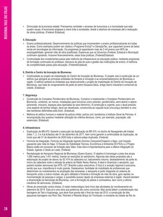  Diminuição da burocracia estatal. Precisamos combater o excesso de burocracia e a morosidade que este 
quadro causa. A burocracia engessa e onera toda a sociedade, desde a abertura de empresas até a realização 
de obras públicas. (Federal /Estadual) 
5. Educação 
 Ensino profissionalizante: Desenvolvimento de políticas que incrementem o ensino profissionalizante em todas 
as áreas. Como exemplos podem ser citados o Programa Entra21 e GeraçãoTec, que capacitam jovens de baixa 
renda em tecnologias da informação. Os programas já capacitaram mais de 3 mil jovens com 80% de 
empregabilidade, gerando mão de obra qualificada. Espera-se que os Governos (Federal, Estadual e Municipal) 
continuem apoiando, inclusive financeiramente, estas boas práticas. (Federal/Estadual) 
 Continuidade dos investimentos passa pela melhoria da infraestrutura na educação pública, mediante programas 
de formação continuada do professor, estrutura de sala de aula e gestão das instituições de ensino. A melhoria 
da competitividade passa pela educação. (Federal/Estadual) 
6. Distrito e Centro de Inovação de Blumenau 
 Continuidade ao projeto de implantação do Centro de Inovação de Blumenau. O projeto visa à construção de um 
edifício que abrigará as principais entidades de fomento à inovação e ao empreendedorismo de Blumenau e 
região. O edifício sediará as entidades que desenvolverão o projeto de implantação do Distrito de Inovação de 
Blumenau, que trata do revigoramento de parte do bairro Itoupava Seca, antigo bairro industrial e comercial da 
cidade. (Estadual) 
7. Segurança 
 Construção do Complexo Penitenciário de Blumenau. Construir e implementar o Complexo Penitenciário em 
Blumenau, contendo, ao menos, instalações para funcionar como presídio, penitenciária, semi-aberto e aberto 
(prevendo, inclusive, espaços para apenadas do sexo feminino). A construção é urgente, pois o atual presídio, 
uma espécie de bomba relógio, deve ser desativado, construindo-se naquele local uma praça (também é uma 
das bandeiras defendidas pela Acib). (Estadual) 
 Melhora do efetivo humano e material da polícia militar, polícia civil, bombeiros e Instituto Geral de Perícias. A 
recomposição dos quadros mediante utilização de critérios técnicos, como, por exemplo, população, são 
essenciais. (Estadual) 
8. Infraestrutura 
 Duplicação da BR-470. Garantir a execução da duplicação da BR 470, no trecho de Navegantes até Indaial 
(lotes 1, 2, 3 e 4 já licitados) até 31 de dezembro de 2017, bem como garantir a continuidade da duplicação, de 
modo que até 31 de dezembro de 2020 toda a rodovia esteja duplicada. (Federal) 
 Ferrovia da Integração. Ferrovia da Integração ligando Dionísio Cerqueira/Chapecó a Itajaí, com traçado 
passando pelo Vale do Itajaí. O Estudo de Viabilidade Técnica, Econômica e Ambiental (EVTEA) e o Projeto 
Básico estão em processo de licitação pela Valec. Esta obra é importantíssima para a efetiva integração do 
Estado, ligando o Oeste ao Leste. (Federal) 
 Revitalização do Aeroporto Regional de Blumenau (Quero-Quero). O objetivo é homologar a pista dos atuais 
1.080 metros para 1.431 metros, tirando as restrições do aeródromo. Algumas das ideias propostas são a 
elaboração de projeto de desvio da SC 474 da cabeceira sul, balizamento noturno, desbastamento de parte do 
morro da cabeceira norte e retirada de antena da Rádio Nereu Ramos. A ideia é dinamizar o aeroporto, que 
poderá receber aeronaves tipo ATR, LET, Brasília e jatos executivos. O foco é a aviação regional e executiva, 
sendo que sua importância é muito grande. Destacamos: facilidade de mobilidade de profissionais que 
determinam os investimentos na ampliação das empresas; o aeroporto é parte integrante do sistema de 
transporte unido a outros modais; ele gera utilidade e fomenta a formação de mão de obra; gera rapidez na 
movimentação de pessoas e cargas; e possibilita acesso rápido de empresas externas à região. Haverá também 
a dinamização do Aeroclube de Blumenau, com a formação de pilotos e comissários, bem como a oficina 
mecânica de aeronaves. (Estadual) 
 Obras de prevenção contra cheias. O radar meteorológico terá início das atividades de monitoramento em 
setembro de 2014. Esta já é uma obra que podemos dar como concluída. Mas ainda faltam a sobrelevação das 
barragens de Taió e Ituporanga, que deve ficar pronta até o final de maio de 2015; a construção de três 
pequenas barragens nos Rios Taió, Perimbó e Ribeirão Braço do Trombudo; a montante da cidade de Rio do 
REGIONAL VALE DO ITAJAÍ 
28 
 