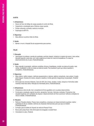 ILHOTA 
1. Infraestrutura 
 Desvio de fluxo de tráfego de cargas pesadas do centro de Ilhota. 
 Calçamento e sinalização para a Rodovia Jorge Lacerda. 
 Portais indicando a entrada e saída do município. 
 Duplicação da BR 470. 
2. Segurança 
 Mais efetivos na polícia militar de Ilhota. 
3. Saúde 
 Manter e munir o Hospital Dia de equipamentos para exames. 
ITAJAÍ 
1. Educação 
 Valorização do professor, escolas de qualidade e período integral, mudança no sistema de ensino, mais verbas. 
Atenção especial a esta área, com maior exigência em todos os níveis de competência. É a base do 
desenvolvimento de um país. (Federal/Estadual) 
2. Saúde 
 Maior atenção à população, melhores condições clínicas e hospitalares, revisão nos planos de saúde, mais 
verbas. Qualidade no trato em todas as áreas da saúde. País saudável é país que cresce saudável e 
competitivo. (Federal/Estadual). 
3. Segurança 
 Maior efetivo, melhor preparo, melhores equipamentos e viaturas, salários compatíveis, mais verbas. A nação 
está insegura. Excesso de roubos, estupros, assaltos e mortes gerando insegurança na população. (Federal/ 
Estadual) 
 Diminuição dos menores infratores. Cerca de 40% dos crimes, assaltos, roubos, estupros e homicídios estão 
inseridos nesta faixa etária. Redução da maioridade penal. (Federal/Estadual) 
4. Infraestrutura 
 Infraestutura viária de alto nível, competindo de forma igualitária com os países desenvolvidos. 
 Construção e ampliação urgente de portos, aeroportos, ferrovias, hidrovias e estradas. Precisamos criar 
soluções logísticas com condições de amparar o desenvolvimento do País e promover melhores condições de 
vida ao cidadão. (Federal/Estadual) 
5. Tributária 
 Reforma Tributária drástica. Preços mais competitivos, empresas com desenvolvimento saudável, melhor 
qualidade de vida ao cidadão e estímulo às empresas internacionais para que aqui se instalem. 
(Federal/Estadual) 
 Correção justa da tabela do imposto de renda da Pessoa Física. 
 Busca pela justiça fiscal, forte diminuição da sonegação e evasão fiscal. 
 Voracidade do Leão. (Federal) 
REGIONAL VALE DO ITAJAÍ 
30 
 