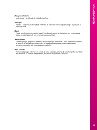 4. Relações do trabalho 
 Modernização e simplificação da legislação trabalhista. 
5. Educação 
 Incentivo a programas de integração de instituições de ensino com empresas para realização de pesquisas e 
estudos técnicos. 
6. Saúde 
 Prestar apoio financeiro aos hospitais locais (Timbó, Benedito Novo e Rio dos Cedros) para vocacioná-los e 
adequá-los tecnologicamente para se tornarem autossustentáveis. 
7. Associativismo 
 Elaborar legislação apropriada que fortaleça as associações que representam a classe empresarial, no sentido 
de aprimorar as relações com o Poder Público no planejamento e na instalação de novas empresas e 
segmentos, respeitando as já existentes e suas ampliações. 
8. Meio Ambiente 
 Aprimorar a legislação ambiental para permitir, de forma sustentável, o manejo da bacia hidrográfica local diante 
das intempéries da natureza, como enchentes, enxurradas, deslizamentos e vendavais. 
REGIONAL VALE DO ITAJAIÍ 
33 
 