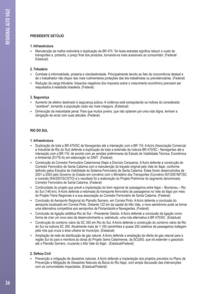 PRESIDENTE GETÚLIO 
1. Infraestrutura 
 Manutenção da malha rodoviária e duplicação da BR 470. Ter boas estradas significa reduzir o custo de 
transportes e, portanto, o preço final dos produtos, tornando-os mais acessíveis ao consumidor. (Federal/ 
Estadual) 
2. Tributário 
 Combate à informalidade, pirataria e clandestinidade. Principalmente devido ao fato da concorrência desleal e 
de o trabalhador não dispor das mais rudimentares proteções das leis trabalhistas ou previdenciárias. (Federal) 
 Redução da carga tributária. Impactos negativos dos impostos sobre o crescimento econômico precisam ser 
reajustados à realidade brasileira. (Federal) 
3. Segurança 
 Aumento de efetivo destinado à segurança púbica. A violência está extrapolando os índices do considerado 
“aceitável”, tornando a população cada vez mais insegura. (Estadual) 
 Diminuição da maioridade penal. Para que muitos jovens, que não optaram por uma vida digna, tenham a 
obrigação de arcar com suas atitudes. (Federal) 
RIO DO SUL 
1. Infraestrutura 
 Duplicação de toda a BR 470/SC de Navegantes até a interseção com a BR 116. A Acirs (Associação Comercial 
e Industrial de Rio do Sul) defende a duplicação de toda a extensão da rodovia BR 470/SC - Navegantes até a 
interseção com a BR 116, de acordo com as versões preliminares do Estudo de Viabilidade Técnica, Econômica 
e Ambiental (EVTE-A) em elaboração no DNIT. (Federal) 
 Construção do Corredor Ferroviário Catarinense (Itajaí a Dionísio Cerqueira). A Acirs defende a construção do 
Corredor Ferroviário de Santa Catarina com a manutenção do traçado original pelo Vale do Itajaí, conforme 
definido pelos Estudos de Viabilidade do Sistema Ferroviário de Santa Catarina. Estes foram desenvolvidos de 
2001 a 2003 pelo Governo do Estado em convênio com o Ministério dos Transportes (Convênio 007/2001MT/SC 
e contrato 004/2001SC/STO) e o resultado foi a elaboração do Projeto Preliminar do segmento denominado 
Corredor Ferroviário de Santa Catarina. (Federal) 
 Continuidade do projeto que prevê a implantação do trem regional de passageiros entre Itajaí – Blumenau – Rio 
do Sul (146 km). A Acirs defende a retomada do transporte ferroviário de passageiros no Vale do Itajaí por meio 
do Projeto Trens Regionais e a sua associação ao Corredor Ferroviário de Santa Catarina. (Federal) 
 Conclusão do Aeroporto Regional do Planalto Serrano, em Correia Pinto. A Acirs defende a conclusão do 
aeroporto localizado em Correia Pinto. Distante 122 km da capital do Alto Vale, o novo aeródromo pode se tornar 
uma alternativa competitiva aos aeroportos de Florianópolis e Navegantes. (Federal) 
 Conclusão da ligação asfáltica Rio do Sul – Presidente Getúlio. A Acirs defende a conclusão da ligação como 
forma de criar um novo eixo de desenvolvimento e, sobretudo, uma rota alternativa à BR 470/SC. (Estadual) 
 Construção do contorno viário da SC 350 em Rio do Sul. A Acirs defende a construção do contorno viário de Rio 
do Sul na rodovia SC 350. Atualmente mais de 1.100 caminhões e quase 200 coletivos de passageiros trafegam 
pela rota que cruza a área urbana do município. (Estadual) 
 Ampliação da rede de distribuição de gás natural. A Acirs defende a ampliação da oferta de gás natural para a 
região Sul do país e monitora as obras do Projeto Serra Catarinense, da SCGÁS, que irá estender o gasoduto 
até o Planalto Serrano, cruzando o Alto Vale do Itajaí. (Estadual/Federal) 
2. Defesa Civil 
 Prevenção e mitigação de desastres naturais. A Acirs defende a implantação dos projetos previstos no Plano de 
Prevenção e Mitigação de Desastres Naturais da Bacia do Rio Itajaí, com ampla discussão das intervenções 
com as comunidades impactadas. (Estadual/Federal) 
REGIONAL ALTO VALE 
36 
 