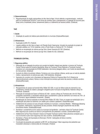 3. Desenvolvimento 
 Regulamentação da região metropolitana do Alto Vale do Itajaí. A Acirs defende a regulamentação , instituída 
pela Lei Complementar 523/2010, como forma de contribuir para o planejamento e a captação de recursos para 
áreas como a mobilidade urbana, saneamento básico e o tratamento de resíduos sólidos. (Estadual) 
TAIÓ 
1. Saúde 
 Ampliação do quadro de médicos para atendimento no município (Estadual/Municipal). 
· 
2. Infraestrutura 
 Duplicação da BR 470. (Federal) 
 Ligação asfáltica do Alto Vale do Itajaí e do Planalto Norte Catarinense. Inclusão da ampliação do projeto de 
execução asfáltica, em 14 Km restantes, entre a Ponte Rutes e a Rodovia SC 114. (Federal) 
 Melhoria na recuperação da rodovia que liga Taió a Santa Terezinha SC 302. (Estadual) 
 Melhoria na recuperação da rodovia que liga Taió a Salete SC 422. (Estadual) 
TROMBUDO CENTRAL 
1. Segurança pública 
 Efetivação de um delegado de polícia com jornada de trabalho integral para atender a comarca de Trombudo 
Central. Somos sede de Comarca (Agrolândia, Braço do Trombudo, Pouso Redondo e Trombudo Central), 
contamos com uma população de 35.000 habitantes e não temos delegado efetivo, com horário de atendimento 
de meio período. (Estadual) 
 Aumento do efetivo de policiais militares. Contamos com cinco policiais militares, sendo que um está de atestado 
médico, representando um policial para cada 1.639 habitantes. (Estadual) 
 Assinatura do convênio com a Secretaria de Segurança Pública do Programa Bem-Te-Vi (Sistema de 
videomonitoramento urbano). Somos o único município da comarca que ainda não assinou o referido convênio. 
(Estadual/Municipal) 
2. Infraestrutura 
 Recapeamento do acesso da Avenida Arthur Müller (SC 426), no que se refere à pista de rolamento e seu 
acostamento. Entrada da cidade e passagem obrigatória para municípios de Agrolândia, Atalanta e Braço do 
Trombudo. (Estadual) 
 Relocação da tubulação da Casan no Rodovia SC 426 – acesso a Braço do Trombudo até o Km 05. Pelos 
constantes vazamentos, é necessário realocar para o acostamento a pista de rolamento num trecho de 3 Km. Já 
há 18 buracos, alguns asfaltados novamente. (Estado) 
 Revitalização da ciclovia localizada na Avenida Arthur Müller (SC 426). Fazer um projeto de revitalização com a 
substituição das pistas de rolamento com asfalto para ciclistas e pedestres. (Estado/Municipal) 
 Asfaltamento dos acessos às duas principais indústrias do município, a empresa Metalbo – Metalúrgica Boewing 
e a Ingredion, melhorando o escoamento de seus produtos. Ambas empregam atualmente mais de 800 
funcionários diretos. (Estadual/Municipal) 
 Revitalizar o acostamento da SC acesso ao município de Agrolândia – perímetro urbano de Trombudo Central. 
Mais segurança aos usuários da rodovia e principalmente aos pedestres e ciclistas. (Estadual/Municipal) 
 Asfaltamento da Rua Paulo Skowach. Acesso ao Hospital Trombudo Central. Pelas péssimas condições que a 
rua se encontra e para maior segurança dos seus usuários. (Estadual/Municipal) 
 Revitalizar o Parque de Exposições do Município. Permitir realizações de feiras e eventos. 
(Estadual/Municipal) 
 Construção de passarela para pedestre na BR 470, em Bracatinga I. Maior segurança dos pedestres que 
necessitam atravessar a rodovia (área de mineração). (Federal) 
REGIONAL ALTO VALE 
37 
 