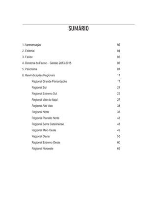 SUMÁRIO 
1. Apresentação 03 
2. Editorial 04 
3. Facisc 05 
4. Diretoria da Facisc - Gestão 2013-2015 06 
5. Panorama 07 
6. Reivindicações Regionais 17 
Regional Grande Florianópolis 17 
Regional Sul 21 
Regional Extremo Sul 25 
Regional Vale do Itajaí 27 
Regional Alto Vale 34 
Regional Norte 38 
Regional Planalto Norte 43 
Regional Serra Catarinense 48 
Regional Meio Oeste 49 
Regional Oeste 55 
Regional Extremo Oeste 60 
Regional Noroeste 65 
 
