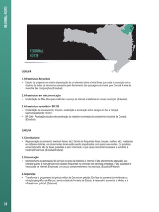 REGIONAL 
NORTE 
CORUPÁ 
1. Infraestrutura ferroviária 
 Estudo de projetos com vista à implantação de um elevado sobre a linha férrea que corta o município com o 
objetivo de evitar os transtornos causados pelo fechamento das passagens de níveis, pois Corupá é área de 
manobra das composições (Estadual). 
2. Infraestrutura em telecomunicação 
 Implantação de fibra ótica para melhorar o serviço de internet e telefonia em nosso município. (Estadual). 
3. Infraestrutura rodoviária - BR 280 
 Implantação de acostamento, limpeza, sinalização e iluminação entre Jaraguá do Sul e Corupá 
(aproximadamente 15 Km); 
 BR 280 - Realização da obra de construção da rotatória na entrada do condomínio industrial de Corupá. 
(Estadual). 
GARUVA 
1. Constitucional 
 Regularização do comércio eventual (feiras, etc). Devido às frequentes feiras (roupas, malhas, etc.) realizadas 
em cidades vizinhas, os comerciantes locais estão sendo prejudicados com queda nas vendas. Os produtos 
comercializados são de baixa qualidade e sem nota fiscal, o que causa concorrência desleal e aumenta a 
inadimplência local. (Estadual/Federal) 
2. Comunicação 
 Melhoramento da prestação de serviços na área de telefonia e internet. Falta atendimento adequado aos 
clientes quanto à manutenção e/ou quedas frequentes na conexão dos serviços prestados. Falta qualidade e 
velocidade na internet. Empresas com pouco comprometimento nos serviços. (Estadual/Federal) 
3. Segurança 
 Transformar o grupamento da polícia militar de Garuva em pelotão. Em face do aumento da violência e a 
situação geográfica de Garuva, sendo cidade de fronteira de Estado, é necessário aumentar o efetivo e a 
infraestrutura policial. (Estadual) 
REGIONAL NORTE 
38 
 