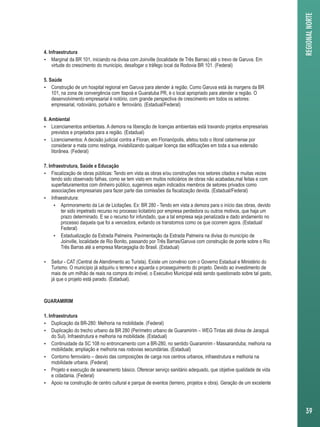 4. Infraestrutura 
 Marginal da BR 101, iniciando na divisa com Joinville (localidade de Três Barras) até o trevo de Garuva. Em 
virtude do crescimento do município, desafogar o tráfego local da Rodovia BR 101. (Federal) 
5. Saúde 
 Construção de um hospital regional em Garuva para atender à região. Como Garuva está às margens da BR 
101, na zona de convergência com Itapoá e Guaratuba PR, é o local apropriado para atender a região. O 
desenvolvimento empresarial é notório, com grande perspectiva de crescimento em todos os setores: 
empresarial, rodoviário, portuário e ferroviário. (Estadual/Federal) 
6. Ambiental 
 Licenciamentos ambientais. A demora na liberação de licenças ambientais está travando projetos empresariais 
previstos e projetados para a região. (Estadual) 
 Licenciamentos: A decisão judicial contra a Floran, em Florianópolis, afetou todo o litoral catarinense por 
considerar a mata como restinga, inviabilizando qualquer licença das edificações em toda a sua extensão 
litorânea. (Federal) 
7. Infraestrutura, Saúde e Educação 
 Fiscalização de obras públicas: Tendo em vista as obras e/ou construções nos setores citados e muitas vezes 
tendo sido observado falhas, como se tem visto em muitos noticiários de obras não acabadas,mal feitas e com 
superfaturamentos com dinheiro público, sugerimos sejam indicados membros de setores privados como 
associações empresariais para fazer parte das comissões da fiscalização devida. (Estadual/Federal) 
 Infraestrutura: 
 Aprimoramento da Lei de Licitações. Ex: BR 280 - Tendo em vista a demora para o início das obras, devido 
ter sido impetrado recurso no processo licitatório por empresa perdedora ou outros motivos, que haja um 
prazo determinado. E se o recurso for infundado, que a tal empresa seja penalizada e dado andamento no 
processo daquela que foi a vencedora, evitando os transtornos como os que ocorrem agora. (Estadual/ 
Federal) 
 Estadualização da Estrada Palmeira. Pavimentação da Estrada Palmeira na divisa do município de 
Joinville, localidade de Rio Bonito, passando por Três Barras/Garuva com construção de ponte sobre o Rio 
Três Barras até a empresa Marcegaglia do Brasil. (Estadual) 
 Seitur - CAT (Central de Atendimento ao Turista). Existe um convênio com o Governo Estadual e Ministério do 
Turismo. O município já adquiriu o terreno e aguarda o prosseguimento do projeto. Devido ao investimento de 
mais de um milhão de reais na compra do imóvel, o Executivo Municipal está sendo questionado sobre tal gasto, 
já que o projeto está parado. (Estadual). 
GUARAMIRIM 
1. Infraestrutura 
 Duplicação da BR-280: Melhoria na mobilidade. (Federal) 
 Duplicação do trecho urbano da BR 280 (Perímetro urbano de Guaramirim – WEG Tintas até divisa de Jaraguá 
do Sul). Infraestrutura e melhoria na mobilidade. (Estadual) 
 Continuidade da SC 108 no entroncamento com a BR-280, no sentido Guaramirim - Massaranduba; melhoria na 
mobilidade; ampliação e melhoria nas rodovias secundárias. (Estadual) 
 Contorno ferroviário – desvio das composições de carga nos centros urbanos, infraestrutura e melhoria na 
mobilidade urbana. (Federal) 
 Projeto e execução de saneamento básico. Oferecer serviço sanitário adequado, que objetive qualidade de vida 
e cidadania. (Federal) 
 Apoio na construção de centro cultural e parque de eventos (terreno, projetos e obra). Geração de um excelente 
REGIONAL NORTE 
39 
 
