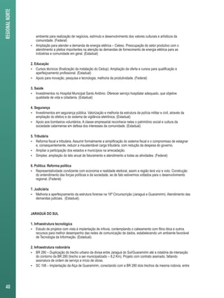 ambiente para realização de negócios, estímulo e desenvolvimento dos valores culturais e artísticos da 
comunidade. (Federal) 
 Ampliação para atender a demanda de energia elétrica – Celesc. Preocupação do setor produtivo com o 
atendimento a pleitos importantes na atenção às demandas de fornecimento de energia elétrica para as 
indústrias e comunidade em geral. (Estadual) 
2. Educação 
 Cursos técnicos (finalização da instalação do Cedup). Ampliação da oferta e cursos para qualificação e 
aperfeiçoamento profissional. (Estadual) 
 Apoio para inovação, pesquisa e tecnologia; melhoria da produtividade. (Federal) 
3. Saúde 
 Investimentos no Hospital Municipal Santo Antônio. Oferecer serviço hospitalar adequado, que objetive 
qualidade de vida e cidadania. (Estadual) 
4. Segurança 
 Investimentos em segurança pública. Valorização e melhoria da estrutura da polícia militar e civil, através da 
ampliação do efetivo e do sistema de vigilância eletrônica. (Estadual) 
 Apoio aos bombeiros voluntários. A classe empresarial reconhece neles o patrimônio social e cultura da 
sociedade catarinense em defesa dos interesses da comunidade. (Estadual) 
5. Tributária 
 Reforma fiscal e tributária. Assumir formalmente a simplificação do sistema fiscal e o compromisso de estagnar 
e, consequentemente, reduzir a insustentável carga tributária, com redução da despesa do governo. 
 Ampliar a participação dos estados e municípios na arrecadação. 
 Simples: ampliação do teto anual de faturamento e atendimento a todas as atividades. (Federal) 
6. Política: Reforma política 
 Representatividade condizente com economia e realidade eleitoral, assim a região terá voz e voto. Construção 
do entendimento das forças políticas e da sociedade, se de fato estivermos voltados para o desenvolvimento 
regional. (Federal) 
7. Judiciária 
 Melhoria e aperfeiçoamento da estrutura forense na 16ª Circunscrição (Jaraguá e Guaramirim). Atendimento das 
demandas judiciais. (Estadual). 
JARAGUÁ DO SUL 
1. Infraestrutura tecnológica 
 Estudo de projetos com vista à implantação de infovia, contemplando o cabeamento com fibra ótica e outros 
recursos para melhor desempenho das redes de comunicação de dados, estabelecendo um ambiente favorável 
de Tecnologia da Informação. (Estadual). 
2. Infraestrutura rodoviária 
 BR 280 – Duplicação do trecho urbano da divisa entre Jaraguá do Sul/Guaramirim até a rotatória de interseção 
do contorno da BR 280 (trecho a ser municipalizado – 8,2 Km). Projeto com contrato assinado, faltando 
assinatura de ordem de serviço e início de obras. 
 SC 108 – Implantação da Alça de Guaramirim, conectando com a BR 280 dois trechos da mesma rodovia, entre 
REGIONAL NORTE 
40 
 