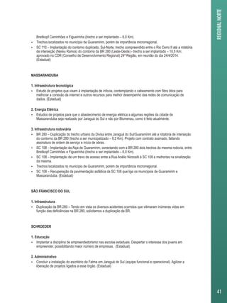 Breitkopf Caminhões e Figueirinha (trecho a ser implantado – 6,0 Km). 
 Trechos localizados no município de Guaramirim, porém de importância microrregional. 
 SC 110 – Implantação do contorno duplicado, Sul-Norte, trecho compreendido entre o Rio Cerro II até a rotatória 
de interseção (Nereu Ramos) do contorno da BR 280 (Leste-Oeste) - trecho a ser implantado – 10,5 Km; 
aprovado no CDR (Conselho de Desenvolvimento Regional) 24ª Região, em reunião do dia 24/4/2014. 
(Estadual) 
MASSARANDUBA 
1. Infraestrutura tecnológica 
 Estudo de projetos que visam à implantação de infovia, contemplando o cabeamento com fibra ótica para 
melhorar a conexão da internet e outros recursos para melhor desempenho das redes de comunicação de 
dados. (Estadual) 
2. Energia Elétrica 
 Estudos de projetos para que o abastecimento de energia elétrica a algumas regiões da cidade de 
Massaranduba seja realizado por Jaraguá do Sul e não por Blumenau, como é feito atualmente. 
3. Infraestrutura rodoviária 
 BR 280 – Duplicação do trecho urbano da Divisa entre Jaraguá do Sul/Guaramirim até a rotatória de interseção 
do contorno da BR 280 (trecho a ser municipalizado – 8,2 Km). Projeto com contrato assinado, faltando 
assinatura de ordem de serviço e início de obras. 
 SC 108 – Implantação da Alça de Guaramirim, conectando com a BR 280 dois trechos da mesma rodovia, entre 
Breitkopf Caminhões e Figueirinha (trecho a ser implantado – 6,0 Km). 
 SC 108 – Implantação de um trevo de acesso entre a Rua Anélio Nicocelli à SC 108 e melhorias na sinalização 
da mesma. 
 Trechos localizados no município de Guaramirim, porém de importância microrregional. 
 SC 108 – Recuperação da pavimentação asfáltica da SC 108 que liga os municípios de Guaramirim e 
Massaranduba. (Estadual) 
SÃO FRANCISCO DO SUL 
1. Infraestrutura 
 Duplicação da BR 280 – Tendo em vista os diversos acidentes ocorridos que vitimaram inúmeras vidas em 
função das deficiências na BR 280, solicitamos a duplicação da BR. 
SCHROEDER 
1. Educação 
 Implantar a disciplina de empreendedorismo nas escolas estaduais. Despertar o interesse dos jovens em 
empreender, possibilitando maior número de empresas. (Estadual). 
2. Administrativo 
 Concluir a instalação do escritório da Fatma em Jaraguá do Sul (equipe funcional e operacional). Agilizar a 
liberação de projetos ligados a esse órgão. (Estadual) 
REGIONAL NORTE 
41 
 