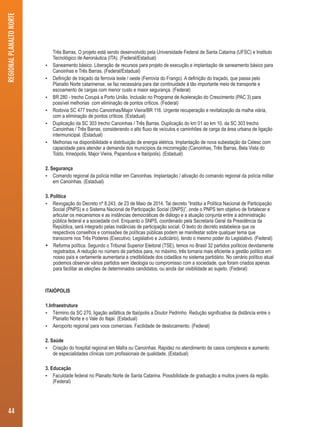 Três Barras. O projeto está sendo desenvolvido pela Universidade Federal de Santa Catarina (UFSC) e Instituto 
Tecnológico de Aeronáutica (ITA). (Federal/Estadual) 
 Saneamento básico. Liberação de recursos para projeto de execução e implantação de saneamento básico para 
Canoinhas e Três Barras. (Federal/Estadual) 
 Definição de traçado da ferrovia leste / oeste (Ferrovia do Frango). A definição do traçado, que passa pelo 
Planalto Norte catarinense, se faz necessária para dar continuidade à tão importante meio de transporte e 
escoamento de cargas com menor custo e maior segurança. (Federal) 
 BR 280 - trecho Corupá a Porto União. Inclusão no Programa de Aceleração do Crescimento (PAC 3) para 
possível melhorias com eliminação de pontos críticos. (Federal) 
 Rodovia SC 477 trecho Canoinhas/Major Vieira/BR 116. Urgente recuperação e revitalização da malha viária, 
com a eliminação de pontos críticos. (Estadual) 
 Duplicação da SC 303 trecho Canoinhas / Três Barras. Duplicação do km 01 ao km 10, da SC 303 trecho 
Canoinhas / Três Barras, considerando o alto fluxo de veículos e caminhões de carga da área urbana de ligação 
intermunicipal. (Estadual) 
 Melhorias na disponibilidade e distribuição de energia elétrica. Implantação de nova subestação da Celesc com 
capacidade para atender a demanda dos municípios da microrregião (Canoinhas, Três Barras, Bela Vista do 
Toldo, Irineópolis, Major Vieira, Papanduva e Itaiópolis). (Estadual) 
2. Segurança 
 Comando regional da polícia militar em Canoinhas. Implantação / ativação do comando regional da polícia militar 
em Canoinhas. (Estadual) 
3. Política 
 Revogação do Decreto nº 8.243, de 23 de Maio de 2014. Tal decreto “Institui a Política Nacional de Participação 
Social (PNPS) e o Sistema Nacional de Participação Social (SNPS)”, onde o PNPS tem objetivo de fortalecer e 
articular os mecanismos e as instâncias democráticas de diálogo e a atuação conjunta entre a administração 
pública federal e a sociedade civil. Enquanto o SNPS, coordenado pela Secretaria Geral da Presidência da 
República, será integrado pelas instâncias de participação social. O texto do decreto estabelece que os 
respectivos conselhos e comissões de políticas públicas podem se manifestar sobre qualquer tema que 
transcorre nos Três Poderes (Executivo, Legislativo e Judiciário), tendo o mesmo poder do Legislativo. (Federal) 
 Reforma política. Segundo o Tribunal Superior Eleitoral (TSE), temos no Brasil 32 partidos políticos devidamente 
registrados. A redução no número de partidos para, no máximo, três tornaria mais eficiente a gestão política em 
nosso país e certamente aumentaria a credibilidade dos cidadãos no sistema partidário. No cenário político atual 
podemos observar vários partidos sem ideologia ou compromisso com a sociedade, que foram criados apenas 
para facilitar as eleições de determinados candidatos, ou ainda dar visibilidade ao sujeito. (Federal) 
ITAIÓPOLIS 
1.Infraestrutura 
 Término da SC 270, ligação asfáltica de Itaiópolis a Doutor Pedrinho. Redução significativa da distância entre o 
Planalto Norte e o Vale do Itajaí. (Estadual) 
 Aeroporto regional para voos comerciais. Facilidade de deslocamento. (Federal) 
2. Saúde 
 Criação do hospital regional em Mafra ou Canoinhas. Rapidez no atendimento de casos complexos e aumento 
de especialidades clínicas com profissionais de qualidade. (Estadual) 
3. Educação 
 Faculdade federal no Planalto Norte de Santa Catarina. Possibilidade de graduação a muitos jovens da região. 
(Federal) 
REGIONAL PLANALTO NORTE 
44 
 