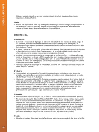 Infância e Adolescência, pode-se aprimorar projetos no tocante à melhoria dos valores éticos morais e 
ocupacionais. (Estadual/Federal) 
3.Saúde 
 Hospital com especialidade. Tendo hoje Rio Negrinho uma edificação hospitalar condigna, com pouco menos de 
dez anos de uso e estrutura qualificada, pode ser utilizada para alguma especialidade, a fim de atender a 
regional do Planalto Norte e Norte de Santa Catarina. (Estadual/Federal) 
SÃO BENTO DO SUL 
1. Infraestrutura 
 É premente a necessidade de duplicação da rodovia BR 280 do Porto de São Francisco do Sul até Jaraguá do 
Sul. Entretanto, há necessidade também de estender até Corupá, cujo tráfego é, em grande parte, de 
deslocamento urbano, havendo permanente congestionamento e prejudicando o escoamento de produtos até o 
Porto declinado. (Federal) 
 É urgente a solução do contorno da BR 280 na cidade de Rio Negrinho. Todo tráfego leve e pesado do Sudoeste 
do Paraná e de todo Nordeste de Santa Catarina passa por ali. A confusão estabelecida pelo tráfego local 
urbano e do proveniente de cargas é por demais moroso e perigoso. (Federal) 
 Amplia-se o problema regional de conurbação entre a cidade de São Bento do Sul e a localidade de Fragosos, 
distrito de Campo Alegre em direção à BR 116, para Curitiba. São 8 Km até a divisa que, necessariamente, têm 
que ser duplicados, face ao conflito do tráfego urbano com o de cargas. Outra alternativa é construir nova via 
duplicada até a divisa com Rio Negro (PR). Esta é uma questão estadual, mas estabelece ligação com o estado 
do Paraná e centro do País. (Estadual) 
 Aceleração do projeto de recuperação do porto de Itajaí, finalizando com a reativação de todos os berços e com 
calado adequado. (Federal) 
2. Tributário 
 Sugerimos banir os impostos de PIS/Cofins e ICMS para investimentos, reivindicação antiga também das 
entidades empresariais. Devem ser no mínimo creditados de imediato na conta gráfica. Atualmente os créditos 
são diferidos por meses, até 48. (Federal) 
 Atualmente o excesso de créditos de PIS /Cofins das empresas que exportam, as quais têm o legítimo direito de 
usufruí-los, somente estão sendo obtidos via justiça. Por incrível que pareça, essa é uma sugestão da própria 
receita. Mantém-se a situação crítica da retenção de créditos tributários decorrentes da exportação. Ratifica-se 
registro de profissionalismo dos servidores federais da delegacia competente, entretanto a falta de estrutura 
para atender a demanda é evidente e já conhecida de Vossa Excelência. As demandas judiciais com altos 
custos processuais e honorários subvertem os procedimentos ordinários da Delegacia, que atende 
preferencialmente quem se sujeita a pagar, preterindo outros credores. (Federal) 
3. Moveleiro 
 Redução do ICMS interno de 17% para 12%, tal como fez o estado de São Paulo e outros estados. (Estadual). 
 Móvel como bem de capital. O decreto 4.155, de 15/01/2004, objetiva diminuir a carga tributária de produtos de 
bens de capital, quando destinados a integrar o imobilizado de outra empresa para que passe a gerar mais 
negócios. Pela norma, o governo ampliou a lista, atendendo a reivindicações de diversos setores da indústria 
nacional, reduzindo ainda mais a alíquota, que hoje é zero, para as NCM constantes do decreto. Entretanto, a 
indústria de móveis não é contemplada em nenhum momento, pois fornece para empresas que se enquadram 
na compra de bens de capital, móveis para mobiliar seus estabelecimentos, com o intuito de melhorar seus 
negócios, sendo legítimo o pedido para que a NCM 9403.60.00 - outros móveis de madeira, hoje já utilizada 
para venda de móveis que integrarão o ativo imobilizado do lojista, seja isento do IPI. (Federal) 
4. Saúde 
 Classificar o Hospital e Maternidade Sagrada Família como referência na microrregião de São Bento do Sul, Rio 
REGIONAL PLANALTO NORTE 
46 
 