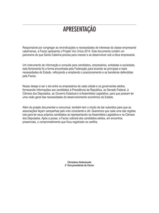 APRESENTAÇÃO 
Responsável por congregar as reivindicações e necessidades de interesse da classe empresarial 
catarinense, a Facisc apresenta o Projeto Voz Única 2014. Este documento contém um 
panorama do que Santa Catarina precisa para crescer e se desenvolver sob a ótica empresarial. 
Um instrumento de informação e consulta para candidatos, empresários, entidades e sociedade, 
esta ferramenta foi a forma encontrada pela Federação para levantar as principais e reais 
necessidades do Estado, reforçando e ampliando o posicionamento e as bandeiras defendidas 
pela Facisc. 
Nosso desejo é ser o elo entre os empresários de cada cidade e os governantes eleitos, 
fornecendo informações aos candidatos à Presidência da República, ao Senado Federal, à 
Câmara dos Deputados, ao Governo Estadual e à Assembleia Legislativa, para que possam ter 
uma visão geral das necessidades do desenvolvimento econômico do Estado. 
Além do projeto documentar e comunicar, também tem o intuito de dar subsídios para que as 
associações façam campanhas pelo voto consciente e útil. Queremos que cada uma das regiões 
lute para ter seus próprios candidatos as representando na Assembleia Legislativa e na Câmara 
dos Deputados. Após a posse, a Facisc cobrará dos candidatos eleitos, em encontros 
presenciais, o comprometimento que ficou registrado na cartilha. 
Christiane Hufenüssler 
2a Vice-presidente da Facisc 
 