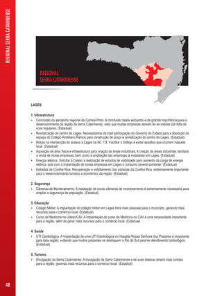 REGIONAL 
SERRA CATARINENSE 
LAGES 
1. Infraestrutura 
 Conclusão do aeroporto regional de Correia Pinto. A conclusão deste aeroporto é de grande importância para o 
desenvolvimento da região da Serra Catarinense, visto que muitas empresas deixam de se instalar por falta de 
voos regulares. (Estadual) 
 Revitalização do centro de Lages. Necessitamos da total participação do Governo do Estado para a liberação do 
espaço do Colégio Aristiliano Ramos para construção de praça e revitalização do centro de Lages. (Estadual). 
 Rótula na intersecção do acesso a Lages na SC 114. Facilitar o tráfego e evitar assaltos que ocorrem naquele 
local. (Estadual) 
 Aquisição de área física e infraestrutura para criação de áreas industriais. A criação de áreas industriais facilitará 
a vinda de novas empresas, bem como a ampliação das empresas já instaladas em Lages. (Estadual) 
 Energia elétrica. Solicitar à Celesc a realização de estudos de viabilidade para aumento da carga de energia 
elétrica, pois com a implantação de novas empresas em Lages o consumo deverá aumentar. (Estadual) 
 Estradas da Coxilha Rica. Recuperação e asfaltamento das estradas da Coxilha Rica, extremamente importante 
para o desenvolvimento turístico e econômico da região. (Estadual) 
2. Segurança 
 Câmeras de Monitoramento. A instalação de novas câmeras de monitoramento é extremamente necessária para 
ampliar a segurança da população. (Estadual) 
3. Educação 
 Colégio Militar. A implantação do colégio militar em Lages trará mais pessoas para o município, gerando mais 
recursos para o comércio local. (Estadual) 
 Curso de Medicina na Udesc/CAV. A implantação do curso de Medicina no CAV é uma necessidade importante 
para a região, além de gerar mais recursos para o comércio local. (Estadual) 
4. Saúde 
 UTI Cardiológica. A implantação de uma UTI Cardiológica no Hospital Nossa Senhora dos Prazeres é importante 
para toda região, evitando que muitos pacientes se desloquem a Rio do Sul para ter atendimento cardiológico. 
(Estadual) 
5. Turismo 
 Divulgação da Serra Catarinense. A divulgação da Serra Catarinense e de suas belezas atrairá mais turistas 
para a região, gerando mais recursos para o comércio local. (Estadual) 
REGIONAL SERRA CATARINENSE 
48 
 