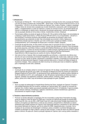 CAPINZAL 
1. Infraestrutura 
 Revitalização da Rodovia SC – 155 no trecho que compreende o município de Ouro até o município de Piratuba 
e do trevo de acesso à Piratuba até a empresa BRF – Brasil Foods, no Plano Plurianual PPA 2012-2015 e na Lei 
Orçamentária – LOA 2015, em prol dos municípios de Capinzal, Ouro, Zortéa e Piratuba. O objetivo é desafogar 
o tráfego intenso de veículos leves e pesados que circulam diariamente, ocasionando, além da depreciação do 
asfalto, o congestionamento no centro de Capinzal e o acesso do município de Ouro. Os principais fatores que 
motivam a revitalização do referido trecho: escoamento da produção agropecuária, melhoria da qualidade de 
vida da população atendida de forma direta e indireta, investimentos e turismo. (Estadual) 
 Pavimentação asfáltica da estrada de ligação da Rodovia SC 150 ao distrito de Alto Alegre e às comunidades de 
Linderberg e Capitel Santo Antonio, no Plano Plurianual PPA 2012-2015 e na Lei Orçamentária - LOA 2015. A 
obra fomentará o movimento econômico pela facilidade de escoamento da produção e pelos novos 
empreendimentos que certamente irá atrair. Nas comunidades que envolvem o trecho, destaca-se a 
considerável produção agrícola e industrial, que muito contribui para a geração de trabalho e renda e, 
consequentemente, com a arrecadação de tributos para o município e estado. (Estadual) 
 Construção da segunda ponte, em área central, de acesso entre os municípios de Ouro e Capinzal. Esses 
municípios vizinhos possuem duas pontes de acesso. A ponte Irineu Bornhausem comporta o fluxo de pessoas, 
de veículos pequenos, caminhões e ônibus e a ponte pênsil Mathias Michelizza com vão livre comporta apenas 
tráfego de pessoas. O número de veículos licenciados na cidade aumentou significativamente nos últimos anos, 
gerando grande congestionamento em vários horários na travessia da Ponte Irineu Bornhausem, 
engarrafamento e falta de segurança aos usuários da mesma. (Estadual/Federal) 
 Anel viário de Ouro e Capinzal. Além da situação geográfica que enfrentam, o crescimento dos últimos cinco 
anos fez com que os municípios se tornassem insuportáveis, passando a ter, muitas vezes, visitas que no final 
se tornam um caos, devido ao trânsito, prejudicando a população e visitantes. A proposição já foi aprovada pelo 
Conselho de Desenvolvimento Regional. O projeto estrutural está pronto e o Governo do Estado já dispõe do 
orçamento e licitação. Falta a assinatura da ordem de serviço do contrato para iniciar os trabalhos e agilidade 
para a implantação do anel viário. (Estadual) 
2. Segurança 
 Construção de um complexo policial no município de Capinzal a fim de abrigar, conjuntamente, as instalações e 
sede de operação das polícias civil e militar, com elevação da delegacia de polícia da comarca de Capinzal em 
Delegacia Regional de Policia (DRP). Os apontamentos foram apresentados em audiência pública realizada no 
dia 26 de setembro de 2013, com a participação de mais 300 pessoas representadas por lideranças locais e 
regionais, entidades civis legalmente constituídas, partidos políticos, sindicatos, poder judiciário, ministério 
público, polícia civil e militar, corpo de bombeiros e pela população em geral. (Estadual) 
3. Saúde 
 Apoio ao projeto de readequação do Hospital Nossa Senhora das Dores, localizado em Capinzal. O hospital é 
uma entidade filantrópica sem fins lucrativos, localizado em Capinzal desde 1947 e atende os municípios de 
Capinzal, Ouro, Zortéa e regiões que possuem população aproximada de 31 mil habitantes. O apoio ao projeto, 
além de oferecer melhorias, diversificaria e agilizaria o atendimento, evitando transferências e garantindo o 
funcionamento do hospital na região. (Estadual) 
4. Tributária e desenvolvimento econômico. 
 Promover as devidas alterações na legislação a fim de se reconstituir a justiça fiscal, financiadora da justiça 
social em relação ao índice de retorno do ICMS para o município de Capinzal pela atuação da empresa BRF 
Brasil Foods S/A. Até o ano de 2005, a BRF Brasil Foods S/A, então denominada Perdigão Agroindustrial S/A, 
manteve uma logística que determinava a venda de seus produtos, principalmente os destinados ao exterior, 
diretamente pela unidade produtora em Capinzal. Essa organização efetivava o lançamento do valor adicionado 
dos produtos fabricados em Capinzal, para fins de cálculo do ICMS, integralmente para o município. Com a 
mudança em seu processo de armazenagem e embarque, passou a transferir os produtos fabricados para 
unidades de estocagem em Itajaí e efetuar a venda por este município. O índice de retorno de ICMS de Capinzal 
passou a diminuir, ano após ano. Sendo a produção originada em Capinzal, todo o serviço público necessário à 
REGIONAL MEIO OESTE 
50 
 