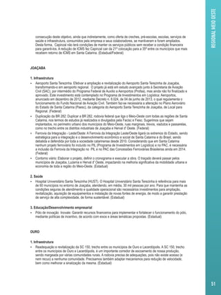 consecução deste objetivo, ainda que indiretamente, como oferta de creches, pré-escolas, escolas, serviços de 
saúde e infraestrutura, consumidos pela empresa e seus colaboradores, se mantiveram e foram ampliados. 
Desta forma, Capinzal não terá condições de manter os serviços públicos sem receber a condição financeira 
para garanti-los. A redução de ICMS fez Capinzal cair da 21º colocação para a 35º entre os municípios que mais 
recebem retorno de ICMS em Santa Catarina. (Estadual/Federal) 
JOAÇABA 
1. Infraestrutura 
 Aeroporto Santa Terezinha. Efetivar a ampliação e revitalização do Aeroporto Santa Terezinha de Joaçaba, 
transformando-o em aeroporto regional. O projeto já está em estudo avançado junto à Secretaria de Aviação 
Civil (SAC), por intermédio do Programa Federal de Auxílio a Aeroportos (Profaa), mas ainda não foi finalizado e 
aprovado. Este investimento está contemplado no Programa de Investimentos em Logística: Aeroportos, 
anunciado em dezembro de 2012, mediante Decreto n. 8.024, de 04 de junho de 2013, o qual regulamenta o 
funcionamento do Fundo Nacional de Aviação Civil. Também faz-se necessária a alteração no Plano Aeroviário 
do Estado de Santa Catarina (Paesc), da categoria do Aeroporto Santa Terezinha de Joaçaba, de Local para 
Regional. (Federal) 
 Duplicação da BR 282: Duplicar a BR 282, rodovia federal que liga o Meio-Oeste com todas as regiões de Santa 
Catarina, nos termos de estudos já realizados e divulgados pela Facisc e Fiesc. Sugerimos que sejam 
implantados, no perímetro urbano dos municípios do Meio-Oeste, ruas marginais, trevos, viadutos e passarelas, 
como no trecho entre os distritos industriais de Joaçaba e Herval d' Oeste. (Federal) 
 Ferrovia da Integração - Leste/Oeste: A Ferrovia da Integração Leste/Oeste ligará os extremos do Estado, sendo 
estratégica para a integração e o desenvolvimento econômico e social de Santa Catarina e do Brasil, sendo 
debatida e defendida por toda a sociedade catarinense desde 2010. Considerando que em Santa Catarina 
nenhum projeto ferroviário foi incluído no PIL (Programa de Investimentos em Logística) e no PAC, é necessária 
a inclusão da Ferrovia da Integração no PIL e no PAC das Concessões Ferroviárias Brasileiras ainda em 2014. 
(Federal) 
 Contorno viário: Elaborar o projeto, definir o cronograma e executar a obra. O traçado deverá passar pelos 
municípios de Joaçaba, Luzerna e Herval d' Oeste, impactando na melhoria significativa da mobilidade urbana e 
economia de toda a região do Meio-Oeste. (Estadual) 
2. Saúde 
 Hospital Universitário Santa Terezinha (HUST). O Hospital Universitário Santa Terezinha é referência para mais 
de 60 municípios no entorno de Joaçaba, atendendo, em média, 30 mil pessoas por ano. Para que mantenha as 
condições seguras de atendimento e qualidade operacional são necessários investimentos para ampliação, 
revitalização, aquisição de equipamentos e instalação de novas fontes de energia, de modo a garantir prestação 
de serviço de alta complexidade, de forma sustentável. (Estadual) 
3. Educação/Desenvolvimento empresarial 
 Pólo de inovação Inovale: Garantir recursos financeiros para implementar e fortalecer o funcionamento do pólo, 
mediante políticas de incentivo, de acordo com eixos e áreas temáticas propostas. (Estadual) 
OURO 
1. Infraestrutura 
 Readequação e revitalização da SC 150, trecho entre os municípios de Ouro e Lacerdópolis. A SC 150, trecho 
entre os municípios de Ouro e Lacerdópolis, é um importante corredor de escoamento de nossa produção, 
sendo margeada por várias comunidades rurais. A rodovia precisa de adequações, pois não existe acesso (e 
nem recuo) a nenhuma comunidade. Precisamos também adaptar mecanismos para redução de velocidade, 
bem como melhorar a sinalização da mesma. (Estadual) 
REGIONAL MEIO OESTE 
51 
 