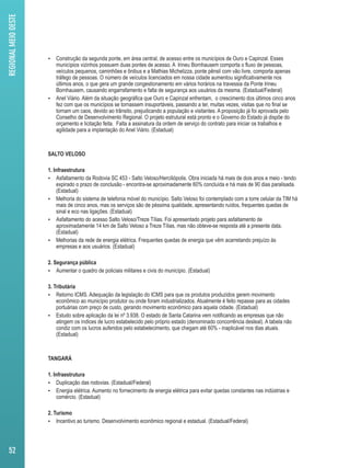  Construção da segunda ponte, em área central, de acesso entre os municípios de Ouro e Capinzal. Esses 
municípios vizinhos possuem duas pontes de acesso. A Irineu Bornhausem comporta o fluxo de pessoas, 
veículos pequenos, caminhões e ônibus e a Mathias Michelizza, ponte pênsil com vão livre, comporta apenas 
tráfego de pessoas. O número de veículos licenciados em nossa cidade aumentou significativamente nos 
últimos anos, o que gera um grande congestionamento em vários horários na travessia da Ponte Irineu 
Bornhausem, causando engarrafamento e falta de segurança aos usuários da mesma. (Estadual/Federal) 
 Anel Viário. Além da situação geográfica que Ouro e Capinzal enfrentam, o crescimento dos últimos cinco anos 
fez com que os municípios se tornassem insuportáveis, passando a ter, muitas vezes, visitas que no final se 
tornam um caos, devido ao trânsito, prejudicando a população e visitantes. A proposição já foi aprovada pelo 
Conselho de Desenvolvimento Regional. O projeto estrutural está pronto e o Governo do Estado já dispõe do 
orçamento e licitação feita. Falta a assinatura da ordem de serviço do contrato para iniciar os trabalhos e 
agilidade para a implantação do Anel Viário. (Estadual) 
SALTO VELOSO 
1. Infraestrutura 
 Asfaltamento da Rodovia SC 453 - Salto Veloso/Herciliópolis. Obra iniciada há mais de dois anos e meio - tendo 
expirado o prazo de conclusão - encontra-se aproximadamente 60% concluída e há mais de 90 dias paralisada. 
(Estadual) 
 Melhoria do sistema de telefonia móvel do município. Salto Veloso foi contemplado com a torre celular da TIM há 
mais de cinco anos, mas os serviços são de péssima qualidade, apresentando ruídos, frequentes quedas de 
sinal e eco nas ligações. (Estadual) 
 Asfaltamento do acesso Salto Veloso/Treze Tílias. Foi apresentado projeto para asfaltamento de 
aproximadamente 14 km de Salto Veloso a Treze Tílias, mas não obteve-se resposta até a presente data. 
(Estadual) 
 Melhorias da rede de energia elétrica. Frequentes quedas de energia que vêm acarretando prejuízo às 
empresas e aos usuários. (Estadual) 
2. Segurança pública 
 Aumentar o quadro de policiais militares e civis do município. (Estadual) 
3. Tributária 
 Retorno ICMS. Adequação da legislação do ICMS para que os produtos produzidos gerem movimento 
econômico ao município produtor ou onde foram industrializados. Atualmente é feito repasse para as cidades 
portuárias com preço de custo, gerando movimento econômico para aquela cidade. (Estadual) 
 Estudo sobre aplicação da lei nº 3.938. O estado de Santa Catarina vem notificando as empresas que não 
atingem os índices de lucro estabelecido pelo próprio estado (denominado concorrência desleal). A tabela não 
condiz com os lucros auferidos pelo estabelecimento, que chegam até 60% - inaplicável nos dias atuais. 
(Estadual) 
TANGARÁ 
1. Infraestrutura 
 Duplicação das rodovias. (Estadual/Federal) 
 Energia elétrica. Aumento no fornecimento de energia elétrica para evitar quedas constantes nas indústrias e 
comércio. (Estadual) 
2. Turismo 
 Incentivo ao turismo. Desenvolvimento econômico regional e estadual. (Estadual/Federal) 
REGIONAL MEIO OESTE 
52 
 