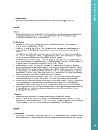 3. Desenvolvimento 
 Implantação da região metropolitana para desenvolvimento dos municípios da região. (Estadual) 
VIDEIRA 
1. Saúde 
 Centro de Oncologia na região do Vale do Rio do Peixe. Laboratórios de análise e tratamento radioterápico e 
quimioterápico. As radioterapias mais próximas são em Chapecó, Curitiba, Blumenau e Florianópolis. 
Quimioterapias também são poucas. (Federal/Estadual) 
2. Infraestrutura 
 Duplicação da BR 282 e 470. É um importante eixo de escoamento de produção. Obra que atenderá a 
demanda dos próximos 50 a 70 anos. (Federal) 
 Zona Franca na região do Vale do Rio do Peixe. Com a litoralização dos meios de produção para manter a 
pujança econômica do Meio-Oeste, é importante fomentar novos meios de desenvolvimento econômico. 
(Federal) 
 Ferrovia Oeste-Leste (do Frango). Importante que seja construída pelo centro do Estado, cortando de Oeste 
para Leste, pois devido à pequena extensão de largura de Santa Catarina, todos os municípios, até chegar ao 
Vale do Itajaí, estariam a menos de 150 km de distância da ferrovia. (Federal) 
 Ramal ferroviário que liga Maracaju (MS) a Mafra (PR) (projeto da Ferrovia do Grão). Um ramal de ligação da 
ferrovia quem vem de Maracaju até Mafra (próximo a Guarapuava) trará grãos do Brasil central não apenas para 
exportação, mas também para as agroindústrias do Oeste do Estado. (Federal) 
 Aeroporto Regional do Meio Oeste. União dos municípios para que seja construído apenas um aeroporto 
regional a ser implantando no Meio Oeste, que atenda as Secretarias de Desenvolvimento Regional (SDRS) de 
Caçador, Videira, Curitibanos, Campos Novos, Joaçaba e Lages. De forma a ficar o mais central possível e em 
uma localidade que tenha clima e relevo favorável ao tráfego aéreo, bem como estrutura de acesso rodoviário 
que permita aos municípios vizinhos acessá-la. Não pode ser uma decisão política, tem de ser essencialmente 
técnica (melhor localização e melhores condições operacionais). (Estadual) 
 Centro de Recebimento de Hortifrutigranjeiros (Ceasa). Toda a produção da região essencialmente agrícola é 
exportada para São Paulo ou Curitiba e depois retorna para nossos supermercados. (Federal/Estadual) 
 Instalação de um pólo industrial de grande porte na região do Meio Oeste. Fomentar a implantação de indústrias 
de tecnologia e de grande porte na região com capacidade de geração de alto índice de valor agregado, 
voltadas à exportação e mercado interno, de forma a fomentar conhecimento e desenvolvimento. (Estadual) 
 Centro de Armazenagem de Grãos do Governo Federal (Conab). Uma unidade de recebimento e armazenagem 
de grãos da Conab para regulamentar estoque e demanda próxima aos centros consumidores do Oeste 
(grandes agroindústrias). (Federal) 
3. Educação 
 Instalação de um pólo tecnológico (cluster de inovação) na região do Vale do Rio do Peixe. 
 Implantar na região do Meio Oeste uma unidade da Universidade Federal de Santa Catarina (UFSC) ou da 
Universidade do Estado de Santa Catarina (UDESC) com cursos de formação superior nas áreas de Tecnologia, 
Engenharia e Medicina e um centro voltado para a Tecnologia e Pesquisa. (Federal/Estadual) 
ZORTÉA 
1. Infraestrutura 
 Pavimentação – recapeamento e melhorias no Trecho da BR 470, entre a divisa de Santa Catarina e o trevo de 
acesso da Vargem (SC). A grande quantidade de veículos que transitam pela rodovia aliada às más condições 
REGIONAL MEIO OESTE 
53 
 