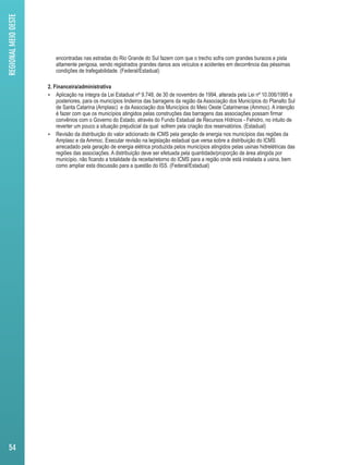 encontradas nas estradas do Rio Grande do Sul fazem com que o trecho sofra com grandes buracos e pista 
altamente perigosa, sendo registrados grandes danos aos veículos e acidentes em decorrência das péssimas 
condições de trafegabilidade. (Federal/Estadual) 
2. Financeira/administrativa 
 Aplicação na íntegra da Lei Estadual nº 9.748, de 30 de novembro de 1994, alterada pela Lei nº 10.006/1995 e 
posteriores, para os municípios lindeiros das barragens da região da Associação dos Municípios do Planalto Sul 
de Santa Catarina (Amplasc) e da Associação dos Municípios do Meio Oeste Catarinense (Ammoc). A intenção 
é fazer com que os municípios atingidos pelas construções das barragens das associações possam firmar 
convênios com o Governo do Estado, através do Fundo Estadual de Recursos Hídricos - Fehidro, no intuito de 
reverter um pouco a situação prejudicial da qual sofrem pela criação dos reservatórios. (Estadual) 
 Revisão da distribuição do valor adicionado de ICMS pela geração de energia nos municípios das regiões da 
Amplasc e da Ammoc. Executar revisão na legislação estadual que versa sobre a distribuição do ICMS 
arrecadado pela geração de energia elétrica produzida pelos municípios atingidos pelas usinas hidrelétricas das 
regiões das associações. A distribuição deve ser efetuada pela quantidade/proporção de área atingida por 
município, não ficando a totalidade da receita/retorno do ICMS para a região onde está instalada a usina, bem 
como ampliar esta discussão para a questão do ISS. (Federal/Estadual) 
REGIONAL MEIO OESTE 
54 
 