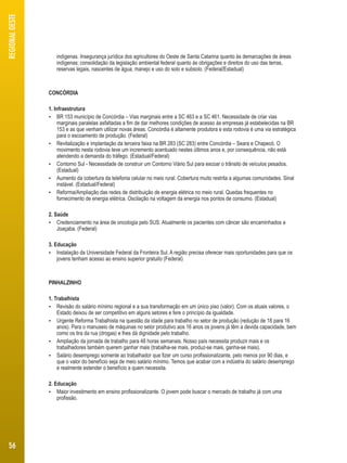 indígenas. Insegurança jurídica dos agricultores do Oeste de Santa Catarina quanto às demarcações de áreas 
indígenas; consolidação da legislação ambiental federal quanto às obrigações e direitos do uso das terras, 
reservas legais, nascentes de água, manejo e uso do solo e subsolo. (Federal/Estadual) 
CONCÓRDIA 
1. Infraestrutura 
 BR 153 município de Concórdia – Vias marginais entre a SC 463 e a SC 461. Necessidade de criar vias 
marginais paralelas asfaltadas a fim de dar melhores condições de acesso às empresas já estabelecidas na BR 
153 e as que venham utilizar novas áreas. Concórdia é altamente produtora e esta rodovia é uma via estratégica 
para o escoamento de produção. (Federal) 
 Revitalização e implantação da terceira faixa na BR 283 (SC 283) entre Concórdia – Seara e Chapecó. O 
movimento nesta rodovia teve um incremento acentuado nestes últimos anos e, por consequência, não está 
atendendo a demanda do tráfego. (Estadual/Federal) 
 Contorno Sul - Necessidade de construir um Contorno Viário Sul para escoar o trânsito de veículos pesados. 
(Estadual) 
 Aumento da cobertura da telefonia celular no meio rural. Cobertura muito restrita a algumas comunidades. Sinal 
instável. (Estadual/Federal) 
 Reforma/Ampliação das redes de distribuição de energia elétrica no meio rural. Quedas frequentes no 
fornecimento de energia elétrica. Oscilação na voltagem da energia nos pontos de consumo. (Estadual) 
2. Saúde 
 Credenciamento na área de oncologia pelo SUS. Atualmente os pacientes com câncer são encaminhados a 
Joaçaba. (Federal) 
3. Educação 
 Instalação da Universidade Federal da Fronteira Sul. A região precisa oferecer mais oportunidades para que os 
jovens tenham acesso ao ensino superior gratuito (Federal) 
PINHALZINHO 
1. Trabalhista 
 Revisão do salário mínimo regional e a sua transformação em um único piso (valor). Com os atuais valores, o 
Estado deixou de ser competitivo em alguns setores e fere o princípio da igualdade. 
 Urgente Reforma Trabalhista na questão da idade para trabalho no setor de produção (redução de 18 para 16 
anos). Para o manuseio de máquinas no setor produtivo aos 16 anos os jovens já têm a devida capacidade, bem 
como os tira da rua (drogas) e lhes dá dignidade pelo trabalho. 
 Ampliação da jornada de trabalho para 48 horas semanais. Nosso país necessita produzir mais e os 
trabalhadores também querem ganhar mais (trabalha-se mais, produz-se mais, ganha-se mais). 
 Salário desemprego somente ao trabalhador que fizer um curso profissionalizante, pelo menos por 90 dias, e 
que o valor do benefício seja de meio salário mínimo. Temos que acabar com a indústria do salário desemprego 
e realmente estender o benefício a quem necessita. 
2. Educação 
 Maior investimento em ensino profissionalizante. O jovem pode buscar o mercado de trabalho já com uma 
profissão. 
REGIONAL OESTE 
56 
 
