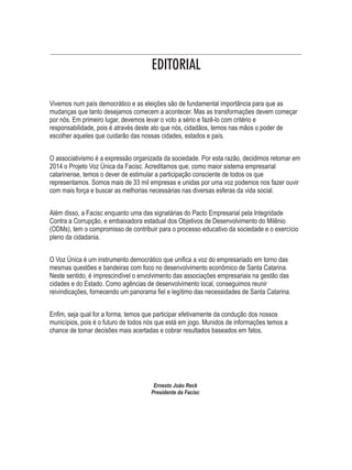 EDITORIAL 
Vivemos num país democrático e as eleições são de fundamental importância para que as 
mudanças que tanto desejamos comecem a acontecer. Mas as transformações devem começar 
por nós. Em primeiro lugar, devemos levar o voto a sério e fazê-lo com critério e 
responsabilidade, pois é através deste ato que nós, cidadãos, temos nas mãos o poder de 
escolher aqueles que cuidarão das nossas cidades, estados e país. 
O associativismo é a expressão organizada da sociedade. Por esta razão, decidimos retomar em 
2014 o Projeto Voz Única da Facisc. Acreditamos que, como maior sistema empresarial 
catarinense, temos o dever de estimular a participação consciente de todos os que 
representamos. Somos mais de 33 mil empresas e unidas por uma voz podemos nos fazer ouvir 
com mais força e buscar as melhorias necessárias nas diversas esferas da vida social. 
Além disso, a Facisc enquanto uma das signatárias do Pacto Empresarial pela Integridade 
Contra a Corrupção, e embaixadora estadual dos Objetivos de Desenvolvimento do Milênio 
(ODMs), tem o compromisso de contribuir para o processo educativo da sociedade e o exercício 
pleno da cidadania. 
O Voz Única é um instrumento democrático que unifica a voz do empresariado em torno das 
mesmas questões e bandeiras com foco no desenvolvimento econômico de Santa Catarina. 
Neste sentido, é imprescindível o envolvimento das associações empresariais na gestão das 
cidades e do Estado. Como agências de desenvolvimento local, conseguimos reunir 
reivindicações, fornecendo um panorama fiel e legítimo das necessidades de Santa Catarina. 
Enfim, seja qual for a forma, temos que participar efetivamente da condução dos nossos 
municípios, pois é o futuro de todos nós que está em jogo. Munidos de informações temos a 
chance de tomar decisões mais acertadas e cobrar resultados baseados em fatos. 
Ernesto João Reck 
Presidente da Facisc 
 