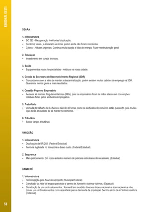 SEARA 
1. Infraestrutura 
 SC 283 - Recuperação /melhorias/ duplicação. 
 Contorno viário - já iniciaram as obras, porém ainda não foram concluídas. 
 Celesc - Atitudes urgentes. Continua muita queda e falta de energia. Fazer reestruturação geral. 
2. Educação 
 Investimento em cursos técnicos. 
3. Saúde 
 Equipamentos novos / especialistas - médicos na nossa cidade. 
4. Gestão da Secretaria de Desenvolvimento Regional (SDR) 
 Concordamos com a ideia de manter a descentralização, porém existem muitos cabides de emprego na SDR. 
Queremos menos gente e mais resultados. 
4. Questão Pequeno Empresário 
 Acelerar as Normas Regulamentadoras (NRs), pois os empresários ficam de mãos atadas em convenções 
coletivas feitas pelos sindicatos/empregados. 
5. Trabalhista 
 Jornada de trabalho de 44 horas e não de 40 horas, como os sindicatos do comércio estão querendo, pois muitas 
lojas terão dificuldade de se manter no comércio. 
6. Tributária 
 Baixar cargas tributárias. 
VARGEÃO 
1. Infraestrutura 
 Duplicação da BR 282. (Federal/Estadual) 
 Ferrovia. Agilidade no transporte e baixo custo. (Federal/Estadual) 
2. Segurança 
 Mais policiamento. Em nosso estado o número de policiais está abaixo do necessário. (Estadual) 
XANXERÊ 
1. Infraestrutura 
 Homologação pela Anac do Aeroporto (Municipal/Federal) 
 Conclusão da rede de esgoto para todo o centro de Xanxerê e bairros vizinhos. (Estadual) 
 Construção de um centro de eventos. Xanxerê tem recebido diversos shows nacionais e internacionais e não 
possui um centro de eventos com capacidade para a demanda da população. Serviria ainda de incentivo à cultura. 
(Estadual) 
REGIONAL OESTE 
58 
 