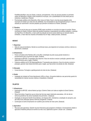 Porã/Maravilha/Bom Jesus do Oeste), é desviar, principalmente, o fluxo de veículos pesados no perímetro 
urbano de Maravilha e ampliar a área industrial do município, com a possibilidade de novas áreas para as 
indústrias e residências. (Federal) 
 Pavimentação asfáltica entre Maravilha e Bom Jesus do Oeste. Essa é uma das poucas ligações entre 
municípios do Estado que ainda não são asfaltadas. Sua necessidade se dá principalmente porque o trecho é 
utilizado por automóveis e veículos pesados que precisam se deslocar ao Paraná. (Estadual) 
2. Tributária 
 Criação de uma lei para que os impostos (ICMS) sejam recolhidos no município de origem do produto. Muitos 
municípios do Oeste e Extremo Oeste são grandes produtores e exportadores de produtos acabados, a exemplo 
dos frigoríficos. Em Maravilha, a maior parte da produção da Aurora (aves) destina-se ao mercado externo, 
entretanto, a maior fatia dos impostos arrecadados fica em Itajaí, cidade portuária. (Estadual) 
MONDAÍ 
1. Segurança 
 Sede do corpo de bombeiros. Atender as ocorrências locais, pois depende de municípios vizinhos e demora no 
atendimento. (Estadual) 
2. Infraestrutura 
 Ponte na fronteira entre Palmitos (SC) e Iraí (RS). A interdição da ponte causa grande transtorno e 
encarecimento para a economia da região. (Federal) 
 Duplicação da BR 282. É necessária para absorver o fluxo de veículos e escoar a produção, gerando maior 
desenvolvimento para a região. (Federal) 
 Cobertura asfáltica da SC 283 Itapiranga/Mondaí. É necessária para absorver o fluxo de veículos e escoar a 
produção, gerando maior desenvolvimento para a região, que hoje ainda é de estrada de chão. (Estadual) 
3. Educação 
 Cursos técnicos. Formação e aperfeiçoamento de mão de obra. (Estadual) 
4. Saúde 
 Instalação de Unidade de Pronto Atendimento (UPA) ou Samu. Há grande distância a ser percorrida quando há 
necessidade de maiores recursos médicos e hospitalares. (Estadual) 
PALMITOS 
1. Infraestrutura 
 Duplicação da BR 282, rodovia federal que liga o Extremo Oeste com todas as regiões de Santa Catarina. 
(Federal) 
 Obras ferroviárias. Sugerimos que as obras das ferrovias sejam totalmente executadas, a fim de não ter 
nenhuma pendência nas obras inacabadas dos perímetros. (Estadual) 
 Ampliação do Aeroporto Serafin Enoss Bertaso, de Chapecó (SC). Solicitamos a ampliação do aeroporto, pois 
até então foram efetuadas apenas melhorias obrigatórias. (Federal) 
 Construção do Centro Empresarial com auditório para eventos de maior porte. (Estadual) 
2. Agricultura 
 Recursos para agricultura. Garantir recursos financeiros para programar e fortalecer o funcionamento voltado à 
agricultura mediante políticas de incentivo ao meio rural, objetivando suprimir o êxodo rural. (Estadual) 
REGIONAL EXTREMO OESTE 
62 
 