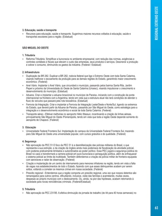 3. Educação, saúde e transporte 
 Recursos para educação, saúde e transporte. Sugerimos maiores recursos voltados à educação, saúde e 
transportes escolares para a região. (Estadual) 
SÃO MIGUEL DO OESTE 
1. Tributária 
 Reforma Tributária. Simplificar a burocracia no ambiente empresarial, com redução das normas, exigências e 
controles contábeis e fiscais que elevam o custo das empresas, seus produtos e serviços. Desonerar a produção 
e cobrar o consumo, diminuindo os gastos da indústria. (Federal / Estadual) 
2. Infraestrutura 
 Duplicação da BR 282. Duplicar a BR 282, rodovia federal que liga o Extremo Oeste com toda Santa Catarina, 
visando melhorar o escoamento da produção para as demais regiões do Estado, garantindo maior crescimento 
econômico. (Federal) 
 Anel Viário. Implantar o Anel Viário, que circundará o município, passando pelos bairros Santa Rita, Jardim 
Peperi e próximo da Universidade do Oeste de Santa Catarina (Unoesc), visando impulsionar o crescimento e 
desenvolvimento do município. (Estadual) 
 Aduana. Criar e implantar a aduana binacional no município de Paraíso, iniciando com a construção da ponte 
internacional na fronteira com a Argentina, tendo em vista que a estrutura atual não terá condições de atender o 
fluxo de veículos que passará pela rota bioceânica. (Estadual) 
 Ferrovia da Integração. Criar e implantar a Ferrovia de Integração Leste/Oeste e Norte/Sul, ligando os extremos 
do Estado, que deverá partir da Aduana de Paraíso, passando por São Miguel do Oeste, como estratégia para a 
integração e o desenvolvimento econômico e social de toda Santa Catarina. (Federal) 
 Transporte aéreo - Efetivar melhorias no aeroporto Hélio Wassun, incentivando a criação de linhas aéreas, 
principalmente São Miguel do Oeste /Florianópolis, tendo em vista que toda a região Oeste depende somente do 
aeroporto de Chapecó. (Federal) 
3. Educação 
 Universidade Federal Fronteira Sul. Implantação do campus da Universidade Federal Fronteira Sul, trazendo 
para São Miguel do Oeste uma universidade popular, com cursos gratuitos e de qualidade. (Federal) 
4. Segurança 
 Não aprovação da PEC 51.O foco da PEC 51 é a desmilitarização das polícias militares do Brasil, o que 
representa a sua extinção, e da criação de órgãos ainda mais poderosos de fiscalização da atividade policial, 
com poderes praticamente ilimitados e subordinados ao poder político. Essa PEC jogará a segurança pública do 
Brasil no caos e transformará a carreira policial em pura burocracia e perseguição política, além de enfraquecer 
o sistema policial ao limite da inutilidade. Também defendemos a criação da polícia militar de fronteira equipada 
com aeronaves e radar de observação. (Federal) 
 Criação e implantação de um centro de internamento para menores infratores na região, tendo em vista a falta 
de vagas nos estabelecimentos de todo o Estado, fazendo com que esses delinquentes acabem por serem 
soltos, voltando a cometer os mesmos crimes em nossa sociedade. (Federal) 
 Presídio regional - Entendemos que a região comporta um presídio regional, uma vez que nossos detentos são 
remanejados para outros centros, dificultando, inclusive, visita das famílias e acarretando, muitas vezes, 
despesas ao próprio município com o deslocamento. Ou, ainda, na pior das hipóteses, acabam retornando à 
sociedade para novas reincidências criminais. (Federal/Estadual) 
5. Tributária 
 Não aprovação da PEC 231/95. A efetiva diminuição da jornada de trabalho (de 44 para 40 horas semanais) no 
REGIONAL EXTREMO OESTE 
63 
 