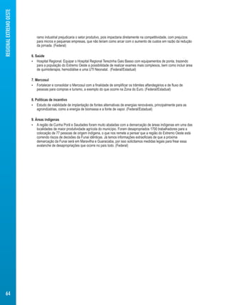 ramo industrial prejudicaria o setor produtivo, pois impactaria diretamente na competitividade, com prejuízos 
para micros e pequenas empresas, que não teriam como arcar com o aumento de custos em razão da redução 
da jornada. (Federal) 
6. Saúde 
 Hospital Regional. Equipar o Hospital Regional Terezinha Gaio Basso com equipamentos de ponta, trazendo 
para a população do Extremo Oeste a possibilidade de realizar exames mais complexos, bem como incluir área 
de quimioterapia, hemodiálise e uma UTI Neonatal. (Federal/Estadual) 
7. Mercosul 
 Fortalecer e consolidar o Mercosul com a finalidade de simplificar os trâmites alfandegários e de fluxo de 
pessoas para compras e turismo, a exemplo do que ocorre na Zona do Euro. (Federal/Estadual) 
8. Políticas de incentivo 
 Estudo de viabilidade de implantação de fontes alternativas de energias renováveis, principalmente para as 
agroindústrias, como a energia de biomassa e a fonte de vapor. (Federal/Estadual) 
9. Áreas indígenas 
 A região de Cunha Porã e Saudades foram muito abaladas com a demarcação de áreas indígenas em uma das 
localidades de maior produtividade agrícola do município. Foram desapropriados 1700 trabalhadores para a 
colocação de 77 pessoas de origem indígena, o que nos remete a pensar que a região do Extremo Oeste está 
correndo riscos de decisões da Funai idênticas. Já temos informações extraoficiais de que a próxima 
demarcação da Funai será em Maravilha e Guaraciaba, por isso solicitamos medidas legais para frear essa 
avalanche de desapropriações que ocorre no país todo. (Federal) 
REGIONAL EXTREMO OESTE 
64 
 