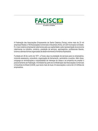 A Federação das Associações Empresariais de Santa Catarina (Facisc) reúne mais de 33 mil 
empresas filiadas a 145 Associações Comerciais e Industriais (ACIs), em 220 municípios no Estado. 
É o maior sistema empresarial catarinense pela sua capilaridade e pela representação da economia 
catarinense na indústria, comércio, prestação de serviços, agronegócios, profissionais liberais, 
turismo e demais formas organizadas de desenvolvimento e fomento empresarial. 
Fundada em 26 de Junho de 1971, a Facisc atua na prestação de serviços para os empresários, 
incluindo assessoria, consultoria, organização de treinamento, seminários e eventos. Além disso, 
congrega as reivindicações e necessidades de interesse da classe e se empenha em ampliar o 
posicionamento da Federação. A Entidade faz parte da Confederação das Associações Comerciais 
e Industriais do Brasil (CACB), que reúne mais de duas mil associações e cerca de 2,5 milhões de 
empresários. 
 