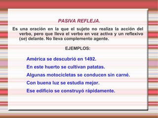 PASIVA REFLEJA.
Es una oración en la que el sujeto no realiza la acción del
   verbo, pero que lleva el verbo en voz activa y un reflexivo
   (se) delante. No lleva complemento agente.

                         EJEMPLOS:

      América se descubrió en 1492.
      En este huerto se cultivan patatas.
      Algunas motocicletas se conducen sin carné.
      Con buena luz se estudia mejor.
      Ese edificio se construyó rápidamente.
 