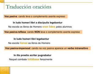 Traducción oracións Voz pasiva : cando leva o complemento axente expreso In ludo homeri libri a discipulis legebantur Na escola os libros de Homero  eran lidos  polos alumnos Voz pasiva-reflexa : cando  NON  leva o complemento axente expreso In ludo homeri libri legebantur Na escola  líanse  os libros de Homero Voz pasiva-impersoal : cando na voz pasiva aparece un  verbo   intransitivo Naquel combate  loitábase   ferozmente In illo proelio acriter pugnabatur 