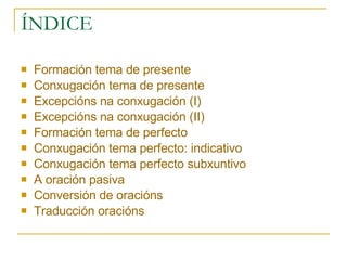 ÍNDICE Formación tema de presente Conxugación tema de presente Excepcións na conxugación (I) Excepcións na conxugación (II) Formación tema de perfecto Conxugación tema perfecto: indicativo Conxugación tema perfecto subxuntivo A oración pasiva Conversión de oracións Traducción oracións 
