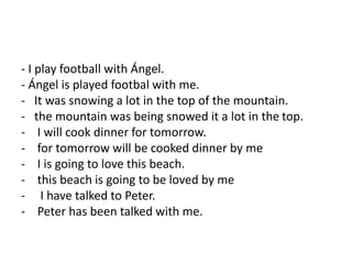 - I play football with Ángel.
- Ángel is played footbal with me.
- It was snowing a lot in the top of the mountain.
- the mountain was being snowed it a lot in the top.
- I will cook dinner for tomorrow.
- for tomorrow will be cooked dinner by me
- I is going to love this beach.
- this beach is going to be loved by me
- I have talked to Peter.
- Peter has been talked with me.
 